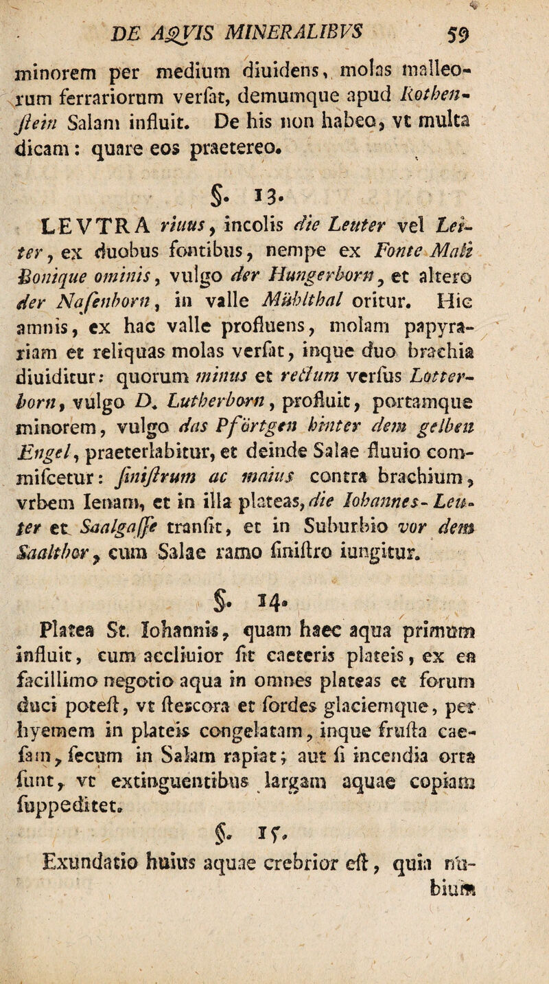 minorem per medium diuidens, molns malleo¬ rum ferrariorum verlat, demumque apud Rothen- Jhtn Salani influit. De his non habeo j vc multa dicam; quare eos praetereo. §• 13- LEVTRA rhius y incolis die Lenter vel Lei-- ter j ex duobus fontibus, nempe ex Fonte Mait Bonique ominis, vulgo der Hungerhorn, et altero der Nafenborn^ in valle Mnhlthal oritur. Hie amnis, ex hac valle profluens, molam papyra- riam et reliquas molas verfat, inque duo brachia diuiditur; quorum minus et retium vcrflis Lottev^^ hortif vulgo A Lutherborn ^ profluit, portamque minorem, vulgo das Pf artgen kinter dem gelbeii Engel^ praeterlabimr, et deinde Salae fluuio coro- mifcetur: finiftrum ac maius contra brachium, vrbem lenam, ct in illa plateas,lohannes^ Leu<^ ter ct SaalgaJJe tranflc, et in Suburbio vor dem Saaltber^ cura Salae ramo flniflro iungitur. $. 14. Pktes St. Iohannis, quam haec aqua primum influit, cum aecliuior flt eaetcris plateis, ex ea facillimo negotia aqua in omnes plateas et forum duci potefl, vt flescora et fordes glaciemque, pet hyeraem in plateis congelatam, inque frufhi eae- fam, fecum in Salam rapiat; aut fl incendia orta funt,. vc extinguentibus largara aquae copiam fuppeditet. §. if. Exundatio huius aquae crebrior cft, quia na-