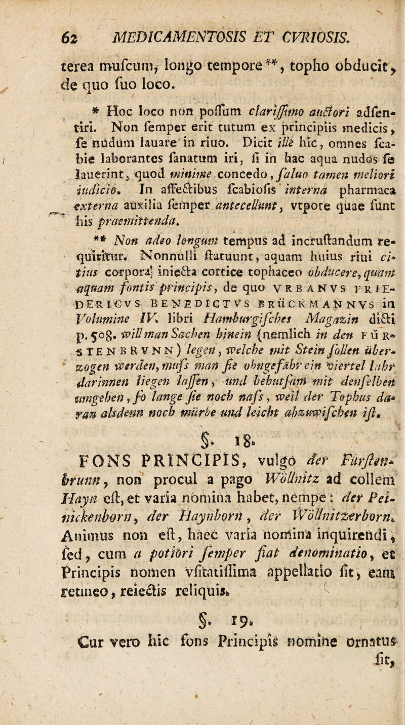 terea mufcum, longo tempore*'^, topho obducit, de quo fuo loco. * Hoc loco non poflum clarijfmo auBorl adlen- tirL Non femper erit tutum ex principiis medicis, fe nUdum Iauare'in riuo. Dicit Hk hic, omnes Ica- bie laborantes fanatum iri, 11 in hac aqua nudos fa iauerintj quod mmme concedo tamen meliori hidtciQ, In alFed:ibu$ fcabiofis interna pharmaca externa auxilia lemper antecellunt ^ vtpore quae fune Ilis praemittefida^ Non adeo lengmn tempus ad incmftandum ^re- quiritHr. Nonnulli Idatuunt^ aquam huius riui cl* tius corporal inie6i:a cortice tophaceo obducere, qaam aquam fontis principis, de quo vrbanvs frje- T) E R I O V S B E N S D I C T V S B R ii C K M A N N V S ifl Volumine /K libri Hamhurgifches Magazin di8:i p.50g, •willmanSachen hinein {nemlich in den fu r* ^TENBRVNn) legat, welche tnit StemfoUen iiher^ * zogen iPCerden,mufs man fie ohngefdhr cin oiertel lahr darinnen liegen iajfeny und hehutfam mit denfelbeti mngeheiiifi lange fie noch nafs, xveil der Tophus da* ran alsdenn noch miirbe und leicht ahzuvpifchm ifi, 18. FONS PRINCIPIS, vulgo det- Purpn^ brumi y non procul a pago WoUnUz ad collem Hayii efl, et varia nomina habet, nempe: der Pei^ mckenbonj, der Haynhorti, der Wollmtz^erborn^ Animus non eft, haec varia nomina inquirctidi^ fed, cum a potiori femper fiat denominatio, et Principis nomen vfitatiffima appellatio eam retineo, reie^is reliquis» Cur vero hic fons Principis nomine Ornatus Iit,