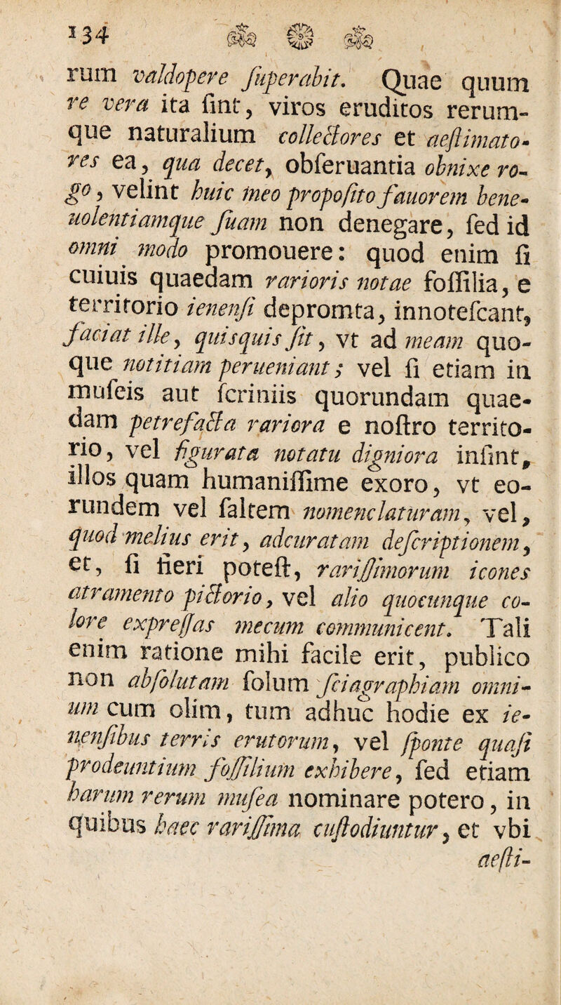 1 . rum valdopere fuperahit.' Qiiae quum re vera ita fmt, viros eruditos rerum¬ que naturalium colkBores et aeftimato- res ea, qua decety obferuantia obnixe ro¬ go , velint hutc ineo propofito fauorem bene- uolentiamque fiam non denegare, fed id omni ^ modo promouere: quod enim fi cuiuis quaedam rarioris notae foffilia, e terriforio ienenfi depromta, innotefcant, factat ille y qntsquis Jit y vt zA,7neam quo¬ que notitiam fenieniant; vel fi etiam iu mufeis aut fcriniis quorundam quae¬ dam f etrefqBa rariora e noftro territo¬ rio, vel figurata notatu digniora infmt, illos quam humaniffime exoro, vt eo¬ rundem vel faltem tiomenclatnraniy vel, quochmeJtus ertty adcuratam deferftionem y Gt, fi fieri poteft, rarijjtmorum icones atramento giBorio y \c\ alio qiioeitnque co-^ lore expreffas mecum communicent. Tali enim ratione mihi facile erit, publico non abfolutam ioXuva fctagraphiani omni^ um cum olim, tum adhuc hodie ex /V- nmfihiis terris erutorum y vel (ponte quaji prodeuntium JoJJihum exhibere y fed etiam harum rerum mufea nominare potero, in ^^xx%bacc rarijftma cuflodiuntur y ct vbi aeflU