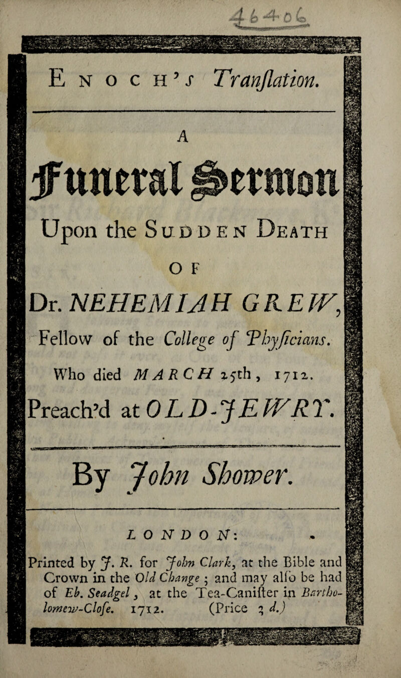 4*o4 E n o c h 9 s Tr(inflation. A jftwerai Sermon Upon the Sudden Death o F Dr. NEH EM I A H GREW, Fellow of the College of ‘Phyjicians. Who died MARCH 25th, 1711. [Preach’d ztOLD-JEWRT. By John Shower. LONDON: [Printed by J. R. for John Clark, at the Bible and Crown in the Old Change; and may alio be had of Eh. Seadgel y at the Tea-Canifter in Bartho¬ lomew-Clofe. 1712. (Price 3 d.)