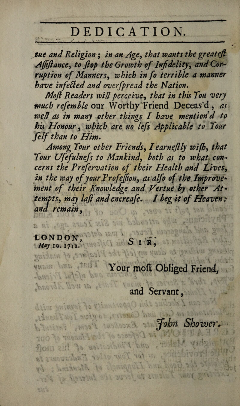 . DEDICATION. Ef' v •*> _—_-■-••■■ - - - — tue and Religion; in an Age, that wants the greatefi Afftftance, to flop the Growth of Infidelity, and Cor¬ ruption of Manners, i# fo terrible a manner have infetted and overfpread the Nation. Moft Readers will perceive, that in this Tou very much refemlle our Worthy Friend Deceas’d, as toed as in many other things I have mention d to his Honour, which are no lefs Applicable to Tour felf than to Him. Among Tour other Friends, I earn eflly wifh, that Tour Ufefulnefs to Mankind, both as to what con¬ cerns the Prefervation of their Health and Lives, in the way of your Profeffion, as alfo of the Improve* rnent of their Knowledge and Vertue by other At• tempts, may laft and encreafe. / beg it of Heaven : and remain, LONDON, ' ’ o f\— * May io. 1712. OIK, %\* • \a iSi'SS ^ \ ' % vwiJ Your mod Obliged Friend, and Servant, . jfobn Shower*