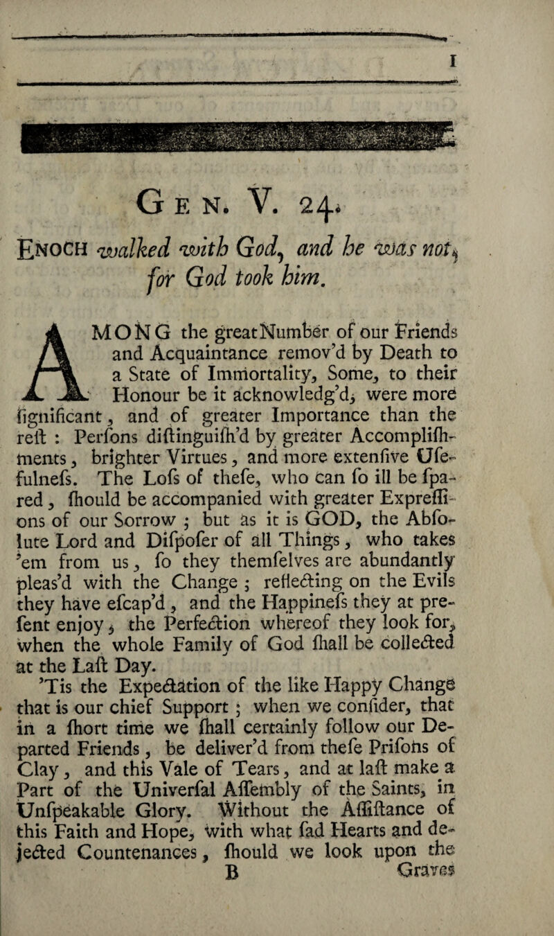 G E N. V. 24* Enoch walked with God, and he was not% for God took him. AMONG the great Number of our Friends and Acquaintance remov’d by Death to a State of Immortality, Some, to their Honour be it acknowledg’d^ were more iignificant, and of greater Importance than the reft : Perfons diftinguifli’d by greater Accomplifh- ments, brighter Virtues, and more extenfive Ufe~ fulnefs. The Lofs of thefe, who can fo ill be fpa- red , fhould be accompanied with greater Expreffi- ons of our Sorrow ; but as it is GOD, the Abfo- lute Lord and Difpofer of all Things, who takes ’em from us, fo they themfelves are abundantly pleas’d with the Change ; refieding on the Evils they have efcap’d , and the Happinefs they at pre- lent enjoy b the Perfection whereof they look for, when the whole Family of God fliall be collected at the Laft Day. ’Tis the Expedition of the like Happy Change that is our chief Support ; when we conlider, that in a fhort time we fhall certainly follow our De¬ parted Friends, be deliver’d from thefe Prifofts of Clay, and this Vale of Tears, and at laft make a Part of the Univerfal Aflembly of the Saints, in Unfpeakable Glory. Without the Afliftance of this Faith and Hope, with what fad Hearts and de- jeded Countenances, fhould we look upon the B Graves