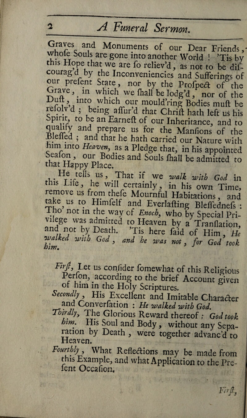 Graves and Monuments of our Dear Friends,- whole Souls are gone into another World ! ’Tis bv this Hope that we are fo reliev’d, as not to be dif- courag d by the Inconveniencies and Sufferings of our prefent State, nor by the Profped of the Grave, _ in which we lhall be lodg’d, nor of the ^ int° which our mould’ring Bodies muft be refolv d ; being affur’d that Chrift hath left us his Spirit, to be an Earnelt of our Inheritance, and to qualify and prepare us for the Manfions of the Blelled ; and that he hath carried our Nature with him into Heaven, as a Pledge that, in his appointed Seaion, our Bodies and Souls lhall be admitted to that Happy Place. , .H®telis, us> .That if we walk with God in this Lite, he will certainly, in his own Time, remove us from thefe Mournful Habitations, and take us to Himfelf and Everlafting Blelfednefs : l no not in the way of Enoch, who by Special Pri- vilege was admitted to Heaven bv a Tranflation, and not by Death. ’Tis here fald of Him, He ™im“ WlUJ 5 a>1‘ WaS n0t 5 f°r Go^ t00^ Fir/, Let us conlider fomewhat of this Religious Perlon, according to the brief Account given or him in the Holy Scriptures. Secondly His Excellent and Imitable Character and Con venation : He walked with God. Thirdly> The Glorious Reward thereof ; God took mm. His Soul and Body, without any Sepa¬ ration by Death , were together advanc’d to Heaven. Fourthly What Reflexions may be made from this Example, and what Application to the Pre¬ sent Occafion,