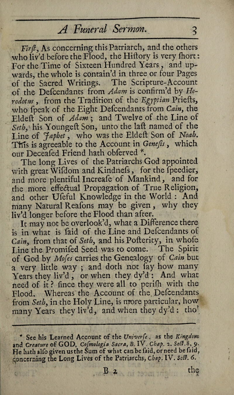 Fir fly As concerning this Patriarch, and the others who liv’d before the Flood, the Hiftory is very fliort: For the Time of Sixteen Hundred Years, and up¬ wards, the whole is contain’d in three or four Pages of the Sacred Writings. The Scripture-Account of the Defcendants from Adam is confirm’d by He¬ rodotus , from the Tradition of the Egyptian Priefts, who fpeak of the Eight Defcendants from Cain, the Eldeft Son of Adam ; and Twelve of the Line of Setby his Youngeft Son, unto the laft named of the Line of Japbet, who was the Eldeft Son of Noah. This is agreeable to the Account in Genefis , which our Deceafed Friend hath obferved *. The long Lives of the Patriarchs God appointed with great Wifdom and Kindnefs, for the fpeedier, and more plentiful Increafe of Mankind, and for the more effectual Propagation of True Religion, and other Ufeful Knowledge in the World : And many Natural Reafons may be given, why they liv’d longer before the Flood than after. It may not be overlook’d, what a Difference there is in what is faid of the Line and Defcendants of Cain, from that of Seth, and his Pofterity, in whofe Line the Promifed Seed was to come. The Spirit of God by Mofes carries the Genealogy of Cain but a very little way ; and doth not fay how many Years they liv’d , or when they dv’d : And what need of it ? fince they were all to perifli with the Flood. Whereas the Account of the Defcendants from Setb, in the Holy Line, is more particular, how many Years they liv’d, and when they dy’d : tho’ * See his Learned Account of the Univerfe , as the Kingdom and Creature of GOD, Cofmologia Sacra, B. IV. Chap. 2. Sett.8, 5?. He hath alfo given us the Sum of what can be faid, or need be faid, concerning the Long Lives of the Patriarchs, Chap. IV. Sett. 6. Bi the