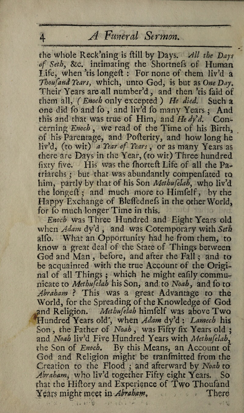 - the whole Reck’ning is ftill by Days. All the Days of Seth, &c. intimating the Shortnefs of Human Life* when ’tis longed : For none of them liv’d a 7“houfand Tears, which, unto God, is but as One Day. Their Years are-all number’d, and then ’tis faid of them all, ( Enoch only excepted ) He Med. Such a one did fo and fo , and liv’d fo many Years; And this and that was true of Him, and Hedyd. Con¬ cerning Enoch, we read of the Time of his Birth, of his Parentage, and Pofterity, and how long he liv’d, (to wit) a Tear of Tears, or as many Years as there are Days in the Year, (to wit) Three hundred lixty five. His was the fhorteft Life of all the Pa¬ triarchs ; but that was abundantly compenfated to him, partly by that of his Son Methufelah, who liv’d the longed ; and much more to Himfelf, by the Happy Exchange of Bleffednefs in the other World, for fo much longer Time in this. Enoch was Three Hundred and Eight Years old when Adam dy’d , and was Cotemporary with Seth alfo. What an Opportunity had he from them, to know a great deal of the State of Things between God and Man, before, and after the Fall; and to be acquainted with the true Account of the Origi¬ nal of all Things ; which he might eafily commu¬ nicate to Methufelah his Son, and. to Noah, and fo to Abraham ? This was a great Advantage to the World, for the Spreading of the Knowledge of God and Religion. Methufelah himfelf was above Two Tlundred Years old*, when Adam dy’d : Lamech his Son, the Father of Noah, was Fifty fix Years old ; and Noah liv’d Five Hundred Years with Methufelah, the Son of Enoch. By this Means, an Account of God and Religion might be tranfmitted from the Creation to the Flood ; and afterward by Noah to Abraham, who liv’d together Fifty eight Years. So that the Fliftory and Experience of Two Thoufand Years might meet in-Abraham, , > , , Therd