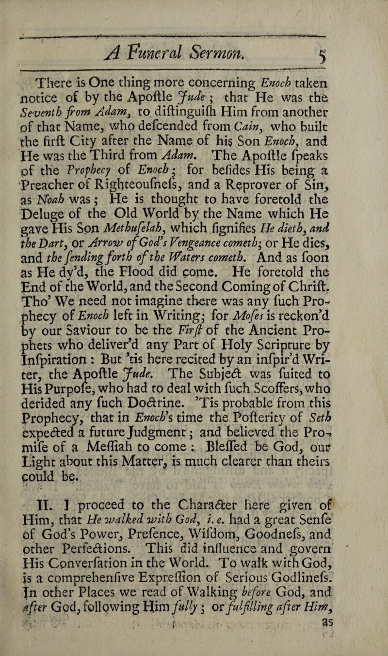 There is One thing more concerning Enoch taken notice of by the Apoftle Jude • that He was the Seventh from Adam, to diftinguifh Him from another of that Name, who defcended from Cain, who built the firft City after the Name of his Son Enoch, and He was the Third from Adam. The Apoftle fpeaks of the Vrofhecy of Enoch; for befides His being a Preacher of Righteoufnefs, and a Reprover of Sin, as Noah was; He is thought to have foretold the Deluge of the Old Wprld by the Name which He gave His Son Methufelah, which fignifies He dieth, and the Dart, or Arrow of God’s Vengeance cometh; or He dies, and the fending forth of the Waters cometh. And as foon as He dy5d, the Flood did come. He foretold the End of the World, and the Second Coming of Chrift. Tho’ We need not imagine there was any fuch Pro¬ phecy of Enoch left in Writing* for Mofes is reckon’d by our Saviour to be the Firft of the Ancient Pro¬ phets who deliver’d any Part of Holy Scripture by Infpiration : But ’tis here recited by an infpir’d Wri¬ ter, the Apoftle Jude. The Subjed was fuited to HisPurpofe, who had to deal with fuch Scoffers, who derided any fuch Dodrine. ’Tis probable from this Prophecy, that in Enoch’s time the Pofterity of Seth expeded a future Judgment; and believed the Pro-» mife of a Mefttah to come : Blefled be God, our Light about this Matter, is much clearer than theirs could be. II. I proceed to the Charader here given of Him, that He walked with God, i. e. had a great Senfe of God’s Power, Prefence, Wifdom, Goodnefs, and Other Ferfedions. This did influence and govern His Converfation in the World. To walk with God, is a comprehenfive Expreftion of Serious Godlinefs. In other Places we read of Walking before God, and after God, following Him fully » or fulfilling after Him,