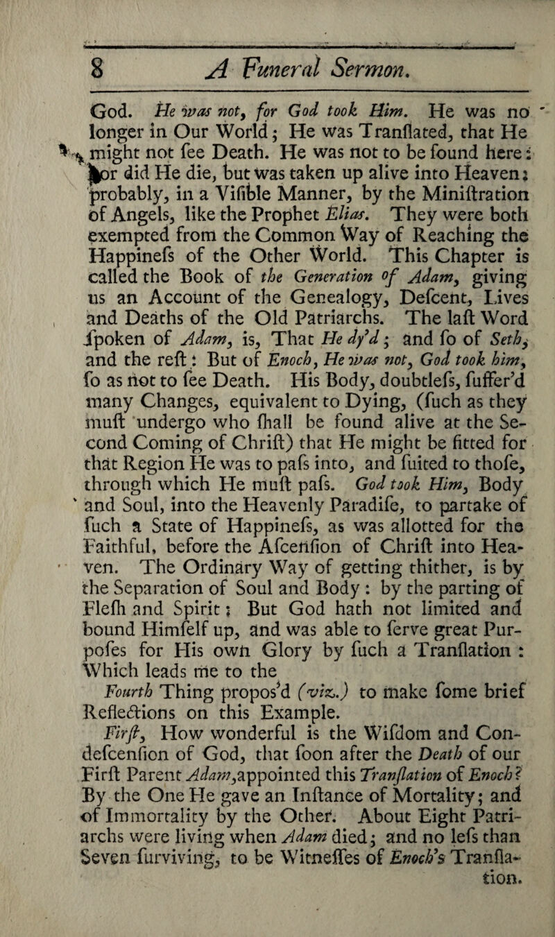 God. He was noty for God took Him. He was no longer in Our World; He was T ranflated, that He * might not fee Death. He was not to be found here; |^or did He die, but was taken up alive into Heaven: probably, in a Vifible Manner, by the Miniftration of Angels, like the Prophet Elias. They were both exempted from the Common Way of Reaching the Happinefs of the Other World. This Chapter is called the Book of the Generation of Adam, giving us an Account of the Genealogy, Defcent, Lives and Deaths of the Old Patriarchs. The laft Word jpoken of Adam, is, That He dy d; and fo of Seth, and the reft i But of Enoch, He was not, God took himy fo as riot to fee Death. His Body, doubtlefs, fuffer’d many Changes, equivalent to Dying, (fuch as they muft undergo who fhall be found alive at the Se¬ cond Coming of Chrift) that He might be fitted for that Region He was to pafs into, and fuited to thofe, through which He muft pafs. God took Him, Body ' and Soul, into the Heavenly Paradife, to partake of fuch a State of Happinefs, as was allotted for the Faithful, before the Afcerifion of Chrift into Hea- ' ven. The Ordinary Way of getting thither, is by the Separation of Soul and Body : by the parting of Flefh and Spirit; But God hath not limited and bound Himfelf up, and was able to ferve great Pur- pofes for His own Glory by fuch a Tranflation : Which leads me to the Fourth Thing propos’d (viz,.) to make fome brief Refledions on this Example. .Fir/, How wonderful is the Wifdom and Con- defcenfion of God, that foon after the Death of our Firft Parent ^/^w,appointed this Tranflation of Enoch ? By the One Fie gave an Inftance of Mortality; and of Immortality by the Other. About Eight Patri¬ archs were living when Adam died; and no lefs than Seven furvivirig, to be Witneffes of Enoch's Tranfla¬ tion.