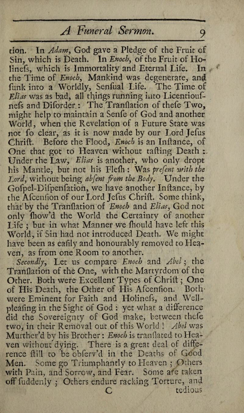 tion. In Adam, God gave a Pledge of the Fruit of Sin, which is Death. In Enoch, of the Fruit of Ho- linefs, which is Immortality and Eternal Life. In the Time of Enoch, Mankind was degenerate, and funk into a Worldly, Senfual Life. The Time of Elias was as bad, all things running into Lieentiouf- nefs and Diforder.: The Tranflation of thefe Two, might help to maintain a Senfe of God and another World, when the Revelation of a Future State was not fo clear, as it is now made by our Lord Jefus Chrift. Before the Flood, Enoch is an Inftance, of One that got to Fleaven without tailing Death Under the Law, Ellas is another, who only dropt his Mantle, but not his Flefh : Was prefent with the Lord, without being abfent from the Body, Under the Gofpel-Difpenfation, we have another Inftance, by the Afcenlion of our Lord Jefus Chrift. Some think, that by the Tranflation of Enoch and Elias, God not only fliow’d the World the Certainty of another Life ; but in what Manner we fhould have left this World, if Sin had not introduced Death. We might have been as eafily and honourably removed to Hea¬ ven, as from one Room to another. Secondly, Let us compare Enoch and Abel; the Tranflation of the One, with the Martyrdom of the Other. Both were Excellent Types of Chrift ; One of His Death, the Other of His Afcenfion. Both- were Eminent for Faith and Holinefs, and Well- pleafing in the Sight of God : yet what a difference did the Sovereignty of God make, between thefe two, in their Removal out of this World ! Abel was Murther’d by his Brother: Enoch is tranflated to Hea¬ ven without dying. There is a great deal of diffe¬ rence ftill to be obferv’d in the Deaths of Good Men. Some go Triumphantly to Heaven ; Others with Pain, and Sorrow, and Fear. Some are taken off fuddenly , Others endure racking Torture, and C tedious