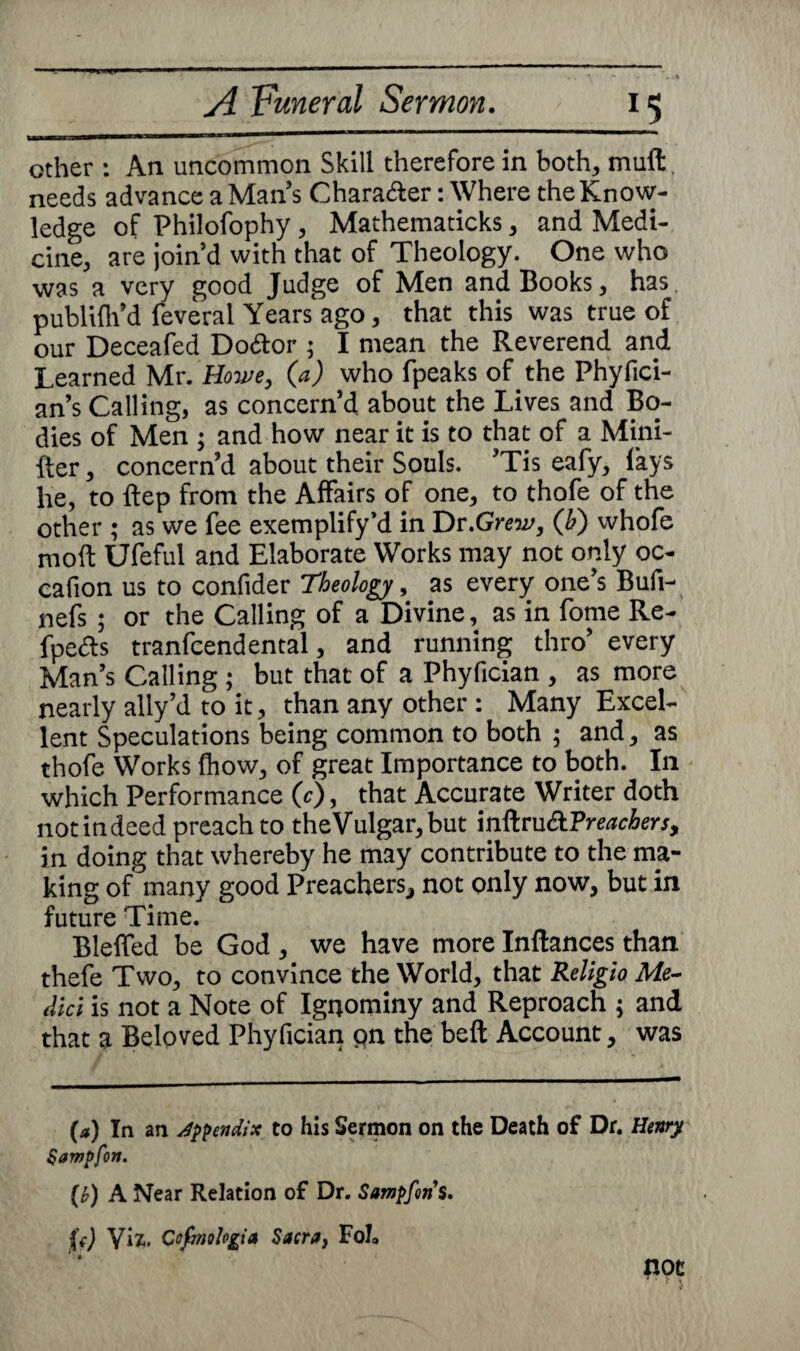 other : An uncommon Skill therefore in both, muft needs advance a Man’s Character: Where the Know¬ ledge of Philofophy , Mathematicks , and Medi¬ cine, are join’d with that of Theology. One who was a very good Judge of Men and Books, has. publifh’d feveral Years' ago, that this was true of our Deceafed Do&or ; I mean the Reverend and Learned Mr. Howe, {a) who (peaks of the Phyfici- an’s Calling, as concern’d about the Lives and Bo¬ dies of Men ; and how near it is to that of a Mini- fter, concern’d about their Souls. ’Tis eafy, lays he, to ftep from the Affairs of one, to thofe of the other ; as we fee exemplify’d in Dr .Grew, (b) whofe molt Ufeful and Elaborate Works may not only oc- cafion us to confider 'Theology, as every one’s Bufi- nefs ; or the Calling of a Divine, as in fome Re- fpe&s tranfcendental, and running thro’ every Man’s Calling ; but that of a Phyfician , as more nearly ally’d to it, than any other : Many Excel¬ lent Speculations being common to both ; and, as thofe Works (how, of great Importance to both. In which Performance 0), that Accurate Writer doth notindeed preach to theVulgar,but inftru£t?reachers, in doing that whereby he may contribute to the ma¬ king of many good Preachers, not only now, but in future Time. Blelfed be God , we have more Inftances than thefe Two, to convince the World, that Religio Me¬ dici is not a Note of Ignominy and Reproach ; and that a Beloved Phyfician pn the beft Account, was (a) In an appendix to his Sermon on the Death of Dr. Henry Sampfon. [h) A Near Relation of Dr. Sampforis. {() Viz-. Cofmh&ia Sacra, Fob not