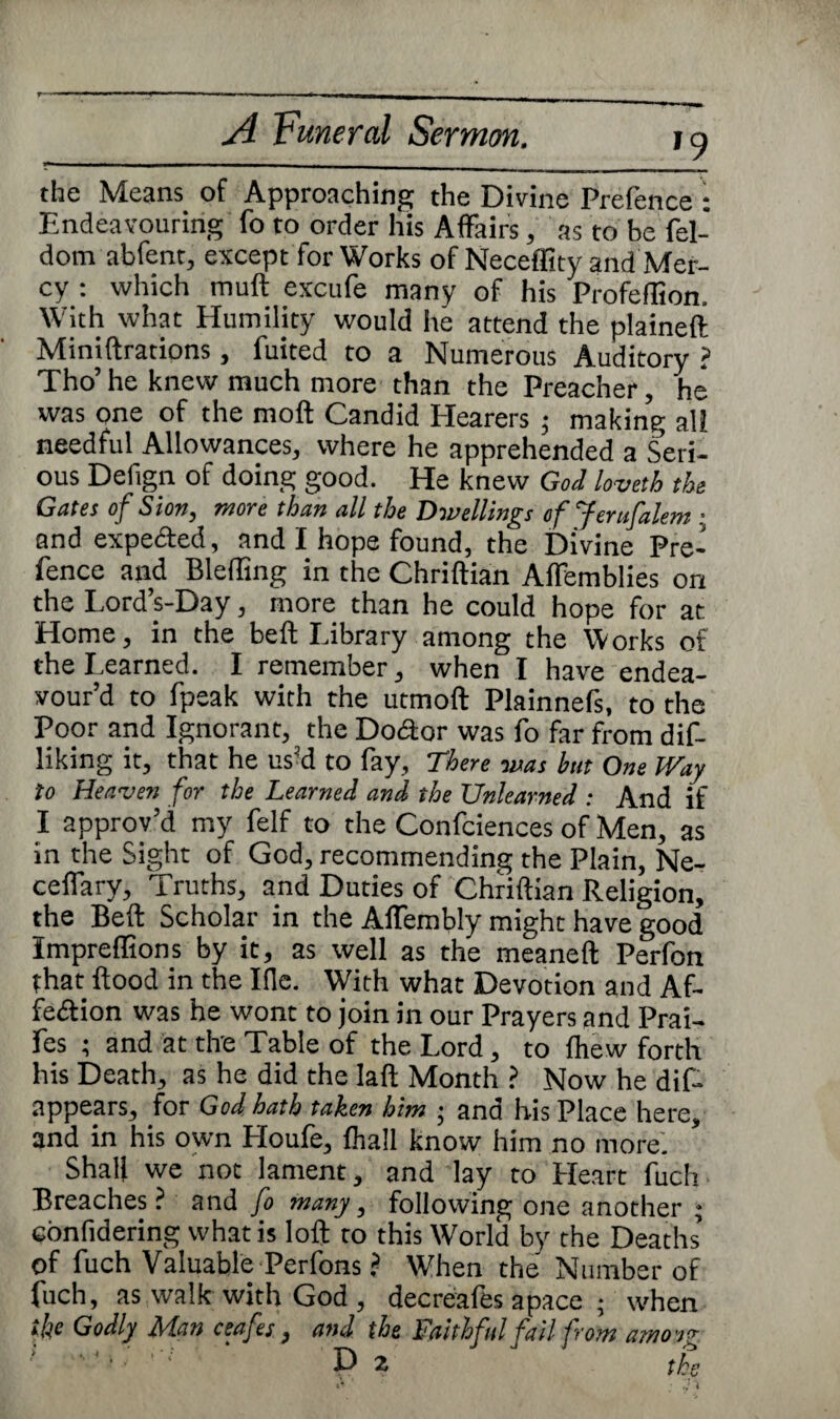 »9 the Means of Approaching the Divine Prefence : Endeavouring fo to order his Affairs, as to be fel- dom abfent, except for Works of Neceffity and Mer¬ cy : which muft excufe many of his Profeflion. With what Humility would he attend the plained Minidrations, fuited to a Numerous Auditory ? Tho’ he knew much more than the Preacher, he was one of the mod Candid Hearers ; making all needful Allowances, where he apprehended a Seri¬ ous Defign of doing good. He knew God loveth the Gates of Sion, more than all the Dwellings ofjerufalem; and expected, and I hope found, the Divine Pre¬ fence and Blefling in the Chridian Affemblies on the Lord’s-Day, more than he could hope for at Home, in the bed Library among the Works of the Learned. I remember, when I have endea¬ vour’d to fpeak with the utmod Plainnefs, to the Poor and Ignorant, the Doctor was fo far from dif- liking it, that he us’d to fay. There was but One Way to Heaven for the Learned and the Unlearned : And if I approv’d my felf to the Confciences of Men, as in the Sight of God, recommending the Plain, Ne- ceffary, Truths, and Duties of Chridian Religion, the Bed Scholar in the Affembly might have good Impreffions by it, as well as the meaned Perfon that dood in the Ifle. With what Devotion and Af¬ fection was he wont to join in our Prayers and Prai- fes ; and at the Table of the Lord, to fhew forth his Death, as he did the lad Month ? Now he dis¬ appears, for God hath taken him • and his Place here, and in his own Houfe, Shall know him no more. Shall we not lament, and lay to Heart fuch Breaches? and fo many, following one another ; eonfidering what is lod to this World by the Deaths of fuch Valuable Perfons ? When the' Number of fuch, as walk with God , decreafes apace ; when the Godly Man ceafes , and the Faithful fail from amo sg D2 the