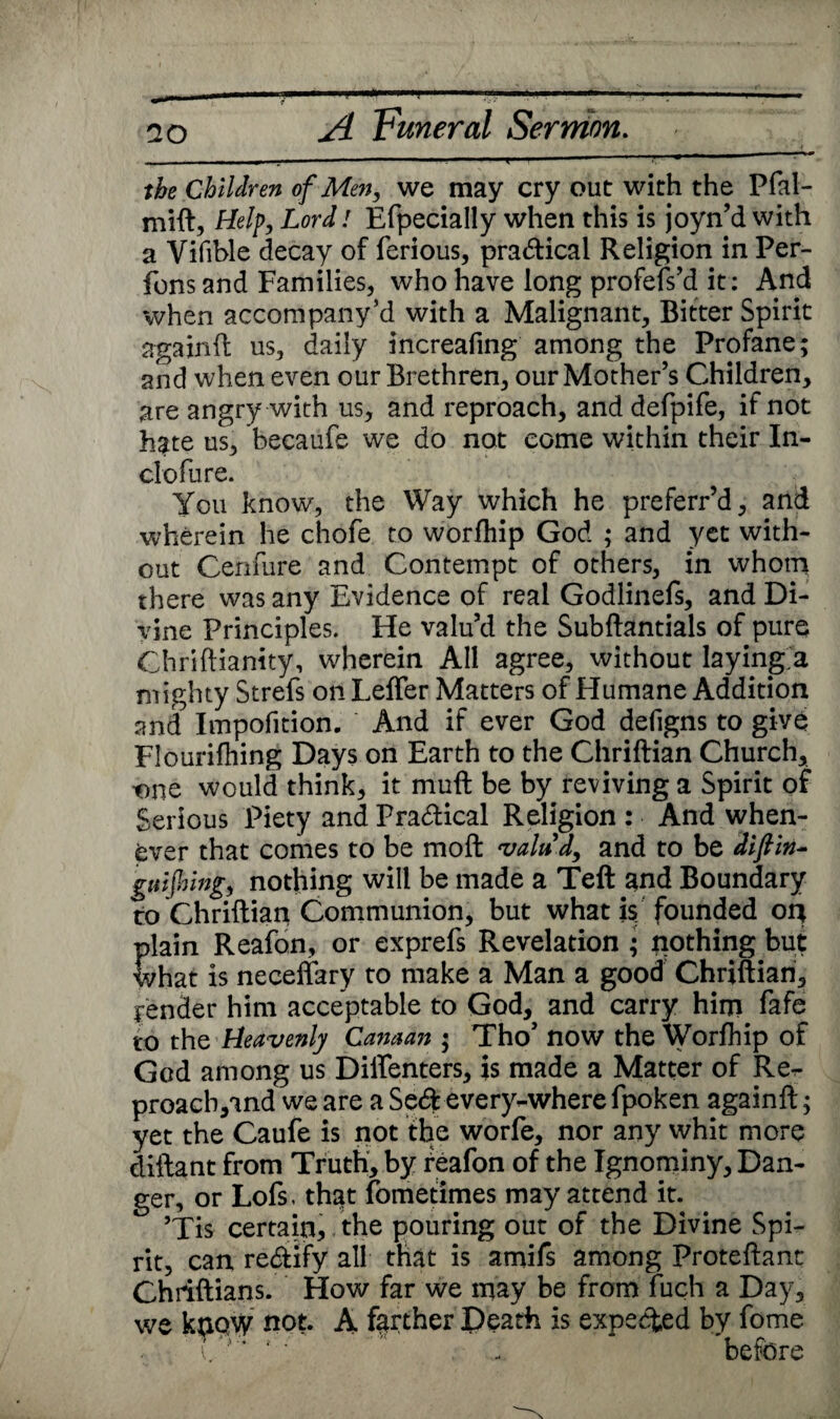 I. — ]■' ■■H'H I ■■ i - r~~ the Children of Men, we may cry out with the Pfal- mift, Help, Lord! Efpecially when this is joyn’d with a Yifible decay of ferious, practical Religion in Per- fons and Families, who have long profefs’d it; And when accompany’d with a Malignant, Bitter Spirit againft us, daily increafing among the Profane; and when even our Brethren, our Mother’s Children, are angry with us, and reproach, and defpife, if not hate us, becaufe we do not come within their In- clofure. You know, the Way which he preferr’d, and wherein he chofe to worfhip God ; and yet with¬ out Cenfure and Contempt of others, in whom there was any Evidence of real Godlinefs, and Di¬ vine Principles. He valu’d the Subftantials of pure Chriftianity, wherein All agree, without laying a mighty Strefs on Leffer Matters of Humane Addition and Impofition. And if ever God defigns to give Flourifhing Days on Earth to the Chriftian Church, one would think, it muff be by reviving a Spirit of Serious Piety and Practical Religion : And when¬ ever that comes to be moft valuJ, and to be dlfiln- gulfring, nothing will be made a Teft and Boundary to Chriftian Communion, but what is founded or* plain Reafon, or exprefs Revelation ; nothing but what is neceffary to make a Man a good Chriftian, render him acceptable to God, and carry him fafe to the Heavenly Canaan ; Tho’ now the Worfhip of God among us Diffenters, is made a Matter of Re^* proacb,and we are a Se<ft every-where fpoken againft; yet the Caufe is not the worfe, nor any whit more diftant from Truth, by reafon of the Ignominy, Dan¬ ger, or Lofs, that fometimes may attend it. ’Tis certain, the pouring out of the Divine Spi¬ rit, can re&iiy all that is amifs among Proteftant Chiiftians. How far we may be from fuch a Day, we know not. A farther Death is expected by fome i/ ’ 4 ‘  . ... before