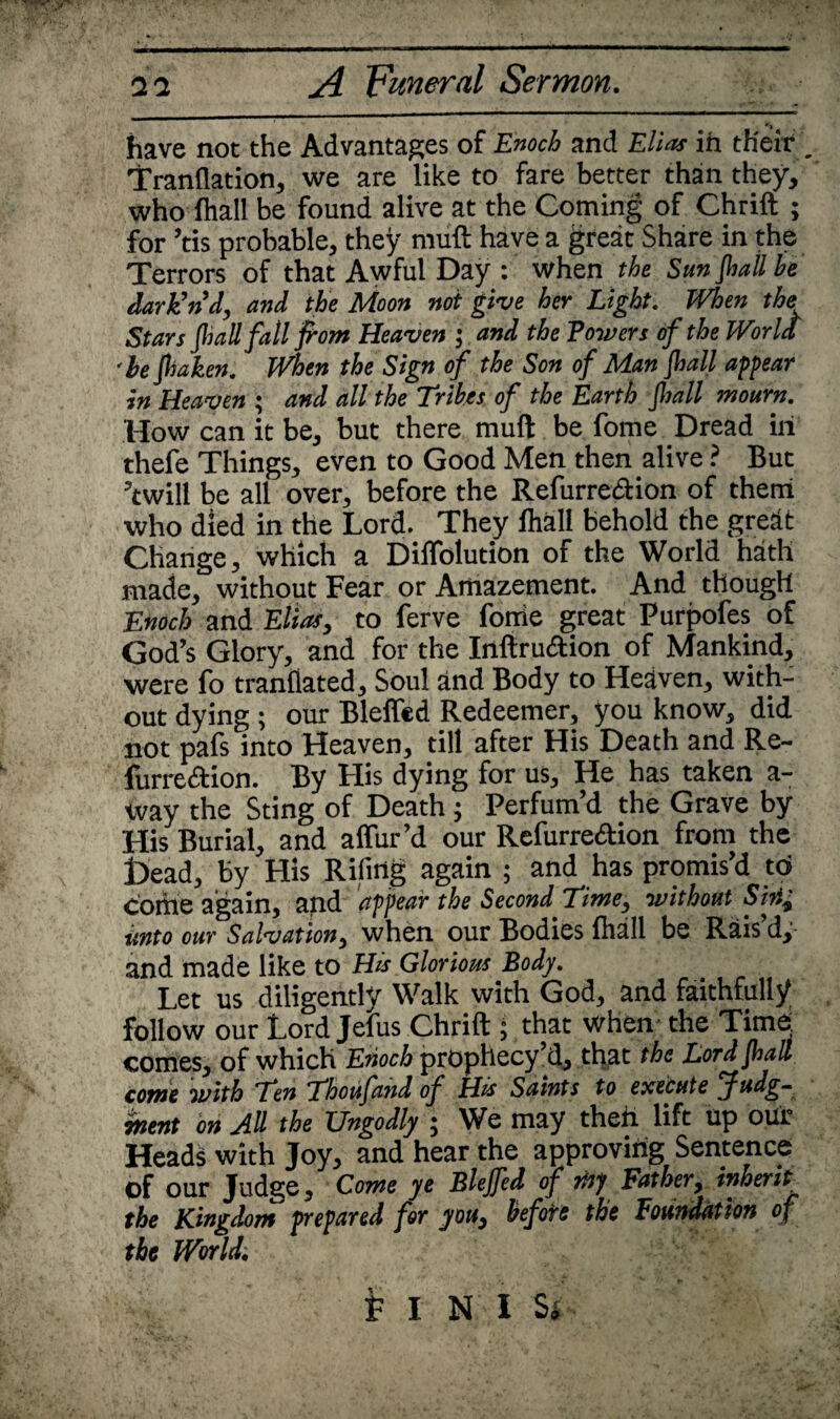 'i have not the Advantages of Enoch and Elias in their . Tranflation, we are like to fare better than they, who (hall be found alive at the Coming of Chrift for ’tis probable, they muft have a great Share in the Terrors of that Awful Day : when the Sun jhall he dark’nd, and the Moon not give her Light. When the Stars (hall fall from Heaven ; and the Powers of the World ■he jhaken. When the Sign of the Son of Man jhall appear in Heaven ; and all the Tribes of the Earth Jhall mourn. How can it be, but there muft be fome Dread in thefe Things, even to Good Men then alive ? But ’twill be all over, before the Refurrection of them who died in the Lord. They lhall behold the great Change, which a Diflblution of the World hath made, without Fear or Amazement. And thougH Enoch and Elias, to ferve fonie great Purpofes of God’s Glory, and for the Inftruaion of Mankind, were fo tranflated. Soul and Body to Heaven, with¬ out dying ; our Bleffcd Redeemer, you know, did not pafs into Heaven, till after His Death and Re- furre<ftion. By His dying for us. He has taken a- way the Sting of Death; Perfum’d the Grave by His Burial, and affur’d our Refurreftion from the Dead, By His Riling again ; and has promis’d tci Come again, and appear the Second Time, without Sin, imto our Salvation, when our Bodies fhall be Rais d,- and made like to His Glorious Body. Let us diligently Walk with God, and faithfully follow our Lord Jefus Chrift ; that when the Time, comes, of which Enoch prophecy’d, that the Lord jhall come with Ten Thoufand of His Saints to execute Judg¬ ment on All the Ungodly ; We may then lift up out Heads with Joy, and hear the approving Sentence of our Judge, Come ye Blejfed of my Father, inherit the Kingdom prepared for you, before the Foundation of the World.