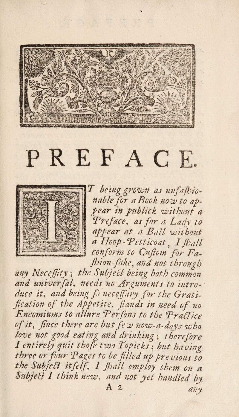 PREFACE. T being grown as unfajhio• nable for a Book now to ap¬ pear in publick without a B reface, as for a Lady to appear at a Ball without a Hoop - Bet tic oat ? I Jhall conform to Cufiom for Fa- Jhionfake, and not through any NeceJJlty ; the Subject being both common and univerfal, needs no Arguments to intro¬ duce it, and being f; necejfary for the Grati¬ fication of the Appetite, fiands in need of no Encomiums to allure Berfons to the Brattice of it, fince there are but few now- a-days who love not good eating and drinking ; therefore I entirely quit thofe two Topicks; hut having three or four Bages to be filled up previous to the Subjett it fie If, I Jhall employ them on a SubjeB 1 think new, and not yet handled by A 2, any