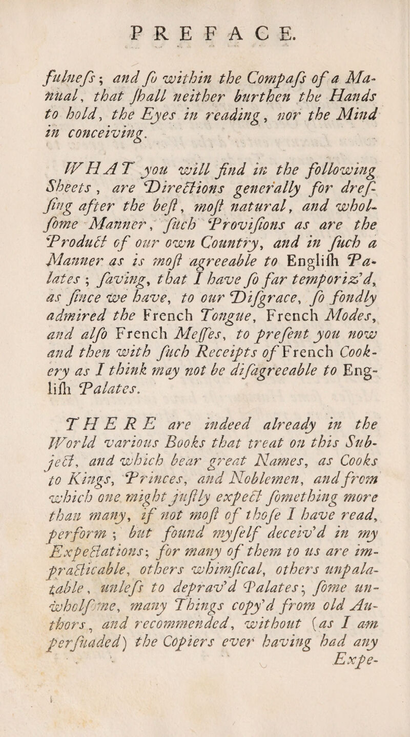 fulnefs; and fu within the Compafs of a Ma¬ nual, that jhall neither burthen the Hands to hold, the Eyes in reading, the Mind in conceiving. WHAT you will find in the following Sheets , ‘Directions generally for drefi fing after the befl, ^<9// natural, <2//^ whol- fome Manner, finch Drovifions as are the !'Product of our own Country, fitch a Manner as is mofi agreeable to Englifh Da- lates ; faving, / have fo far temporizldy as fince we have, to our Difgrace, fo fondly admired the French Tongue, French Modes, and alfo French Me fie s, to prefent you now and then with fitch Receipts 0/'French Cook¬ ery as I think may not be difagreeable to Eng- Mi Dalates. THERE are indeed already in the World various Books that treat on this Sub¬ ject, and which bear great Names, as Cooks to Kings, Drinces, <2//^ Noblemen, and from which one might j'ufily expect fomething more than many, if not mofi of t hofe 1 have read, perform ; found myfelf deceiv'd in my Expectations; for many of them to us are im¬ practicable, others whimfical, others unpala¬ table, unlefi to deprav'd Dalates* &/2- wholfoine, many Things copy'd from old Au¬ thors , recommended, without (as I am perfuaded) the Copiers ever having had any • .  Expe-