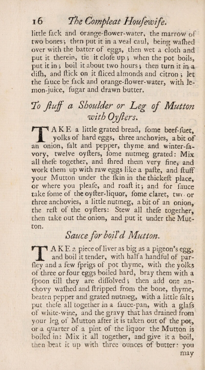 little flick and orange-flower-water, the marrow of two bones; then put it in a veal caul, being walked over with the batter of eggs, then wet a cloth and put it therein, tie it clofe up ; when the pot boils, put it in ; boil it about two hours; then turn it in a dilh, and flick on it fliced almonds and citron ; let the fauce be lack and orange-flower-water, with le¬ mon-juice, fugar and drawn butter* To M a Shoulder or Leg of Mutton AKE a little grated bread, fome beef-fuet. yolks of hard eggs, three anchovies, a bit of an onion, fait and pepper, thyme and winter-fa- vory, twelve oyfters, fome nutmeg grated: Mix all thefe together, and fhred them very fine, and work them up with raw eggs like a pafte, and fluff your Mutton under the fkin in the thickeft place, or where you pleafe, and roaftit; and for fauce take fome of the oyfter-liquor, fome claret, two or three anchovies, a little nutmeg, a bit of an onion, the reft of the oyfters: Stew all thefe together, then take out the onion, and put it under the Mut¬ ton* Sauce for boiTd Mutton. TAKE a piece of liver as big as a pigeon’s egg, and boil it tender, with half a handful of par- fiey and a few fprigs of pot thyme, with the yolks of three or four eggs boiled hard, bray them with a fpoon till they are difiblved; then add one an¬ chovy walked and ftripped from the bone, thyme, beaten pepper and grated nutmeg, with a little fait; put thefe all together in a fauce-pan, with a glafs of white-wine, and the gravy that has drained from your leg of Mutton after it is taken out of the pot, or a quarter of a pint of the liquor the Mutton i$ boiled in: Mix it all together, and give it a boil, then beat it up with three ounces of butter: you may