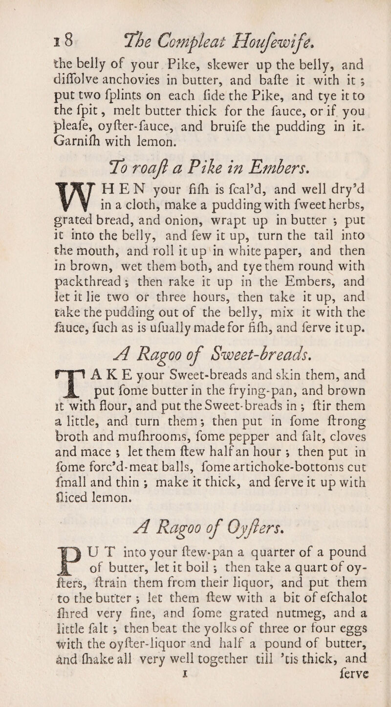 the belly of your Pike, skewer up the belly, and diflblve anchovies in butter, and bafte it with it ; put two fplints on each fide the Pike, and tye it to the fpit, melt butter thick for the fauce, or if you pleafe, oyfter-fauce, and bruife the pudding in it* Garni ill with lemon. To roajl a Pike in Embers. WHEN your fifh is fcaPd, and well dry?d in a cloth, make a pudding with fweet herbs, grated bread, and onion, wrapt up in butter *, put it into the belly, and few it up, turn the tail into the mouth, and roll it up in white paper, and then in brown, wet them both, and tye them round with packthread •, then rake it up in the Embers, and let it lie two or three hours, then take it up, and take the pudding out of the belly, mix it with the fauce, fuch as is ufually made for fifh, and ferve it up. A Ragoo of Sweet-breads. TAKE your Sweet-breads and skin them, and put fome butter in the frying-pan, and brown it with flour, and put the Sweet-breads in ; fiir them a little, and turn them; then put in fome ftrong broth and mufhrooms, fome pepper and fait, cloves and mace ; let them flew half an hour •, then put in fome forc’d-meat balls, fome artichoke-bottoms cut fmall and thin ; make it thick, and ferve it up with diced lemon. A Ragoo of Oyfiers. PU T into your (lew-pan a quarter of a pound of butter, let it boil ; then take a quart of oy- Iters, (train them from their liquor, and put them to the butter ; let them flew with a bit of efchalot Hired very fine, and fome grated nutmeg, and a little fait ; then beat the yolks of three or four eggs with the oyfter-liquor and half a pound of butter, andlhakeall very well together till kis thick, and i ferve