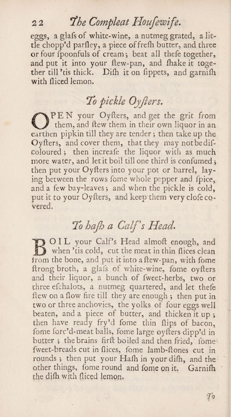 eggs, aglafsof white-wine, a nutmeg grated, a lit¬ tle chopp’d parfley, a piece offrefh butter, and three or four fpoonfuls of cream*, beat all thefe together, and put it into your ftew-pan, and fhake it toge¬ ther till ’tis thick. Diih it on fippets, and garnifh with diced lemon. To pickle Oyfters. OPEN your Oyfters, and get the grit from them, and ftew them in their own liquor in an earthen pipkin till they are tender*, then take up the Oyfters, and cover them, that they may notbedif- coloured ; then increafe the liquor with as much more water, and let it boil till one third is confumed j then put your Oyfters into your pot or barrel, lay¬ ing between the rows fome whole pepper and fpice, and a few bay-leaves; and when the pickle is cold, put it to your Oyfters, and keep them very clofe co vered. To hajh a Calf's Head. Boil your Calf’s Head almoft enough, and when ’tis cold, cut the meat in thin dices clean from the bone, and put it into aftew-pan, with fome ftrong broth, a glafs of white-wine, fome oyfters and their liquor, a bunch of fweet-herbs, two or three efchalots, a nutmeg quartered, and let thefe ftew on a dow fire till they are enough *, then put in two or three anchovies, the yolks of four eggs well beaten, and a piece of butter, and thicken it up *, then have ready fry’d fome thin dips of bacon, fome forc’d-meat balls, fome large oyfters dipp’d in butter *, the brains firft boiled and then fried, fome fweet-breads cut in dices, fome lamb-ftones cut in rounds ; then put your Hadi in yourdifh, and the other things, fome round and fome on it, Garnidi the difh with diced lemon.