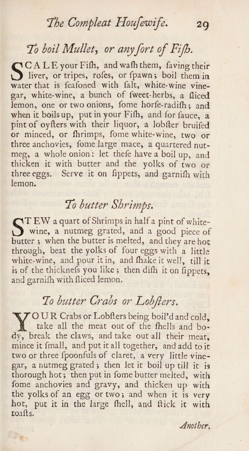 To boil Mullet, or any fort of Fifh. SCALE your Fifh, and wafh them, faving their liver, or tripes, rofes, or fpawn; boil them in water that is feafoned with fait, white-wine vine¬ gar, white-wine, a bunch of fweet-herbs, a diced lemon, one or two onions, fome horfe-radifh; and when it boils up, put in your Fifh, and for fauce, a pint of oyfters with their liquor, a lobder bruifed or minced, or fhrimps, fome white-wine, two or three anchovies, fome large mace, a quartered nut¬ meg, a whole onion : let thefe have a boil up, and thicken it with butter and the yolks of two or three eggs. Serve it on fippets, and garnifh with lemon. To butter Shrimps. ST EW a quart of Shrimps in half a pint of white- wine, a nutmeg grated, and a good piece of butter ; when the butter is melted, and they are hot through, beat the yolks of four eggs with a little white-wine, and pour it in, and (hake it well, till it is of the thicknefs you like ; then difli it on fippets, and garnifh with diced lemon. To butter Crabs or Lobjlers. YOUR Crabs or Lobders being boil’d and cold, take all the meat out of the (hells and bo¬ dy, break the claws, and take out all their meat, mince it fmall, and put it all together, and add to it two or three fpoonfuls of claret, a very little vine¬ gar, a nutmeg grated ; then let it boil up till it is thorough hot; then put in fome butter melted, with fome anchovies and gravy, and thicken up with the yolks of an egg or two; and when it is very hot, put it in the large (hell, and dick it with toads. Another,