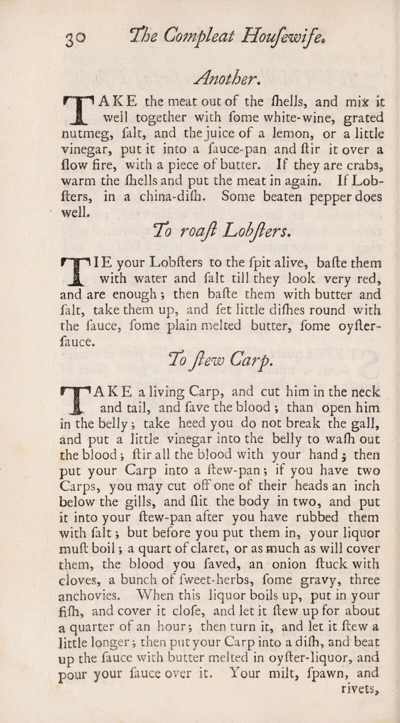 Another. TAKE the meat out of the fhelJs, and mix it well together with fome white-wine, grated nutmeg, fait, and the juice of a lemon, or a little vinegar, put it into a fauce-pan and fir it over a flow fire, with a piece of butter. If they are crabs., warm the fhells and put the meat in again. If Lob- •fliers, in a china-difh. Some beaten pepper does ' well. TIE your Lobflers to the fpit alive, bade them with water and fait till they look very red, and are enough *, then bade them with butter and fait, take them up, and fet little difhes round with the fauce, fome plain melted butter, fome oyder- fauce. TAKE a living Carp, and cut him in the neck and tail, and fave the blood ; than open him in the belly; take heed you do not break the gall, and put a little vinegar into the belly to wadi out the blood ; dir all the blood with your hand j then put your Carp into a dew-pan *, if you have two Carps, you may cut off one of their heads an inch below the gills, and flit the body in two, and put it into your dew-pan after you have rubbed them with fait *, but before you put them in, your liquor mud boil; a quart of claret, or as much as will cover them, the blood you faved, an onion duck with cloves, a bunch of fweet-herbs, fome gravy, three anchovies. When this liquor boils up, put in your fifh, and cover it clofe, and let it dew up for about a quarter of an hour-, then turn it, and let it dew a little longer; then put your Carp into a difli, and beat op the fauce with butter melted in oyfler-liquor, and pour your fauce over it. Your milt, fpawn, and rivets.