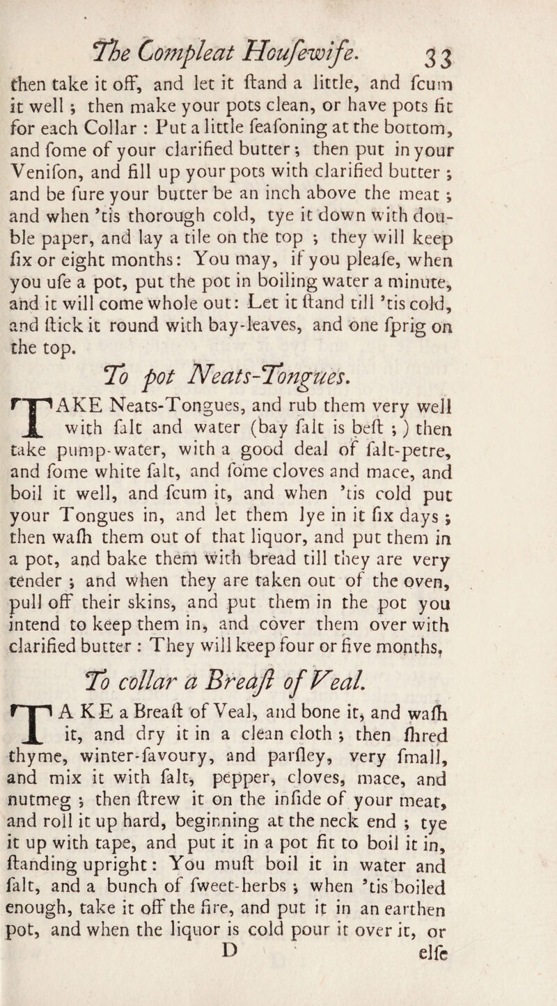 then take it off, and let it ft and a little, and fcum it well j then make your pots clean, or have pots fit for each Collar : Put a little feafoning at the bottom, and fome of your clarified butter-, then put in your Venifon, and fill up your pots with clarified butter ; and be fure your butter be an inch above the meat *, and when ’tis thorough cold, tye it down with dou¬ ble paper, and lay a tile on the top ; they will keep fix or eight months: You may, if you pleafe, when you ufe a pot, put the pot in boiling water a minute, and it will come whole out: Let itftand till ’tis cold, and ftick it round with bay-leaves, and one fprig on the top. To pot Neats-Tongues. PT~1AKE Neats-Tongues, and rub them very well | with fait and water (bay frit is beft -,) then take pump-water, with a good deal of falt-petre, and fome white fait, and fome cloves and mace, and boil it well, and fcum it, and when ’tis cold put your Tongues in, and let them lye in it fix days ; then wafli them out of that liquor, and put them in a pot, and bake them with bread till they are very tender ; and when they are taken out of the oven, pull off their skins, and put them in the pot you intend to keep them in, and cover them over with clarified butter : They will keep four or five months, TAKEa Breaft of Yea], and bone it* and wafli it, and dry it in a clean cloth ; then fhred thyme, winter-favoury, and parfley, very fmall, and mix it with fait, pepper, cloves, mace, and nutmeg then ftrew it on the infide of your meat, and roll it up hard, beginning at the neck end ; tye it up with tape, and put it in a pot fit to boil it in, ftanding upright: You muft boil it in water and fait, and a bunch of fweet-herbs when ’tis boiled enough, take it off the fire, and put it in an earthen pot, and when the liquor is cold pour it over it, or D 1 elfe