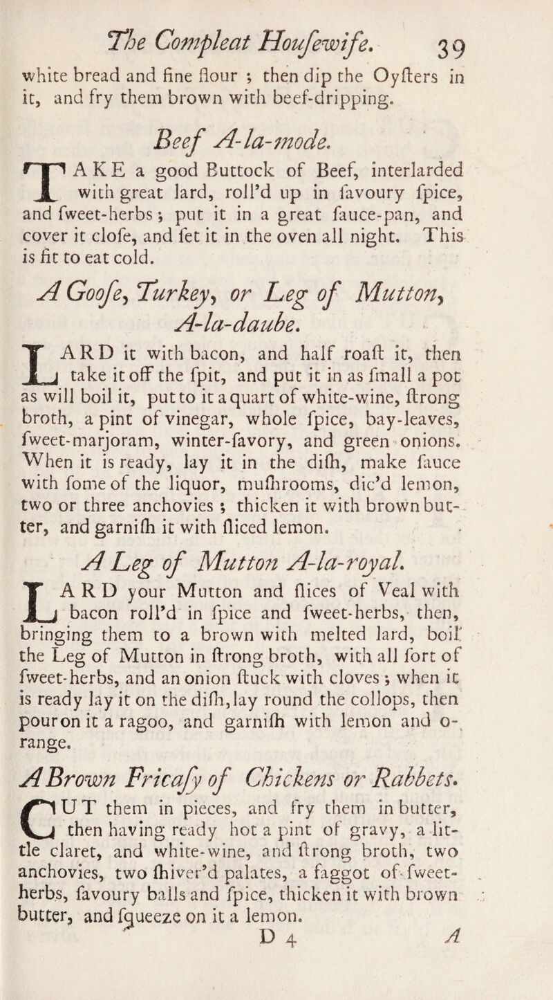 white bread and fine dour ; then dip the Oyders in it, and fry them brown with beef-dripping. Beef A-la-mode. TAKE a good Buttock of Beef, interlarded with great lard, roll’d up in favoury fpice, and fweet-herbs; put it in a great fauce-pan, and cover it clofe, and let it in the oven all night. This is lit to eat cold. A Goofe, Turkey, or Leg of Mutton, A-la-daube. LARD it with bacon, and half road: it, then take it off the fpit, and put it in as fmall a pot as will boil it, put to it a quart of white-wine, ffrong broth, a pint of vinegar, whole fpice, bay-leaves, fweet-marjoram, winter-favory, and green onions. When it is ready, lay it in the difh, make fauce with fomeof the liquor, muff rooms, dic’d lemon, two or three anchovies ; thicken it with brown but- ter, and garniff it with diced lemon. A Leg of Mutton A-la-royal. LARD your Mutton and dices of Veal with bacon roll’d in fpice and fweet-herbs, then, bringing them to a brown with melted lard, boif the Leg of Mutton in ftrong broth, with all fort of fweet-herbs, and an onion duck with cloves *, when it is ready lay it on the diff,lay round the collops, then pouron it a ragoo, and garniff with lemon and o- range. A Brown Fricafy of Chickens or Rabbets. CU T them in pieces, and fry them in butter, then having ready hot a pint of gravy, a lit¬ tle claret, and white-wine, and ftrong broth, two anchovies, two ff iver’d palates, a faggot of fweet- herbs, favoury balls and fpice, thicken it with brown butter, and fqueeze on it a lemon. D 4 A