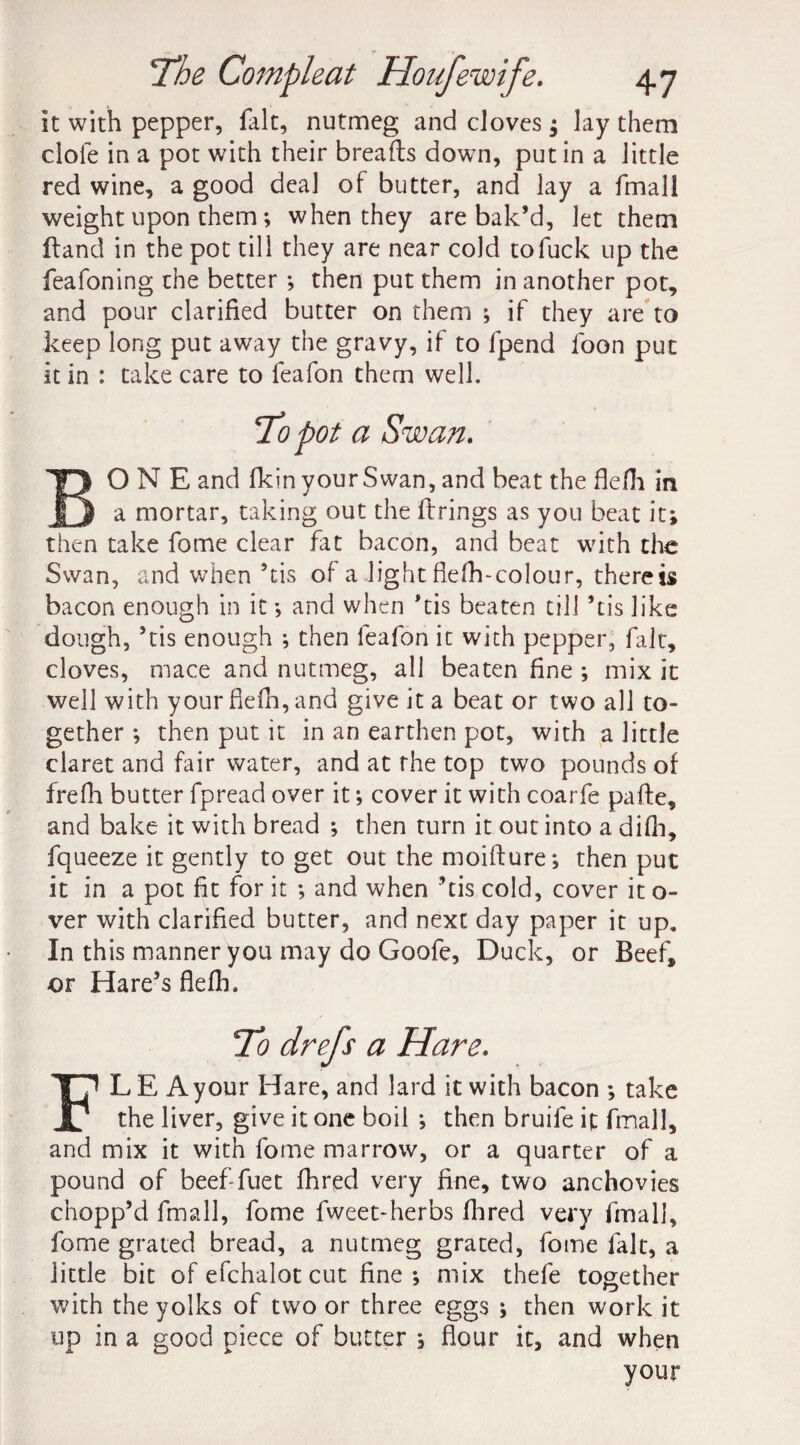 it with pepper, fait, nutmeg and cloves; lay them dole in a pot with their breads down, putin a little red wine, a good deal of butter, and lay a fmall weight upon them; when they are bak’d, let them (land in the pot till they are near cold to fuck up the feafoning the better *, then put them in another pot, and pour clarified butter on them ; if they are to keep long put away the gravy, if to fpend foon put it in : take care to feafon them well. To pot a Swan. ONE and fkin your Swan, and beat the flefh in a mortar, taking out the firings as you beat it; then take fome clear fat bacon, and beat with the Swan, and when 5tis of a light flefh-colour, therein bacon enough in it •, and when ’tis beaten till ’tis like dough, ’tis enough ; then feafon it with pepper, fait, cloves, mace and nutmeg, all beaten fine ; mix it well with your fiefh, and give it a beat or two all to¬ gether *, then put it in an earthen pot, with a little claret and fair water, and at the top two pounds of frefh butter fpread over it; cover it with coarfe pafle, and bake it with bread ; then turn it out into a difh, fqueeze it gently to get out the moiffure; then put it in a pot fit for it ; and when ’tis cold, cover it o- ver with clarified butter, and next day paper it up. In this manner you may do Goofe, Duck, or Beef, -or Hare’s flefh. To drefs a Hare. FL E A your Hare, and lard it with bacon ; take the liver, give it one boil *, then bruife it fmall, and mix it with fome marrow, or a quarter of a pound of beef-fuet fhred very fine, two anchovies chopp’d fmall, fome fweet-herbs fhred very fmall, fome grated bread, a nutmeg grated, fome fait, a little bit of efchalot cut fine ; mix thefe together with the yolks of two or three eggs ; then work it up in a good piece of butter , flour it, and when your