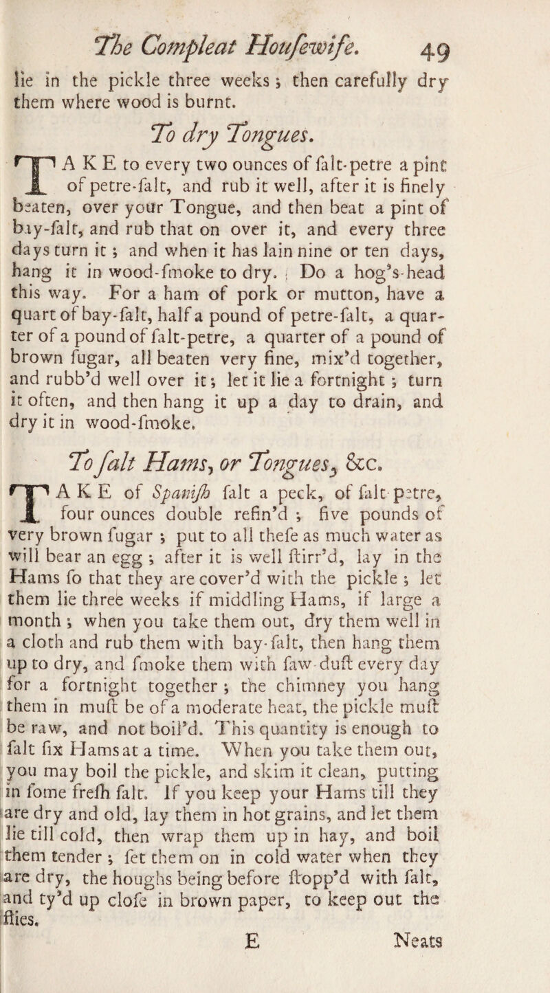 lie in the pickle three weeks; then carefully dry them where wood is burnt. To dry Tongues. TA K E to every two ounces of falt-petre a pint of petre-falt, and rub it well, after it is finely beaten, over your Tongue, and then beat a pint of bay-falt, and rub that on over it, and every three days turn it; and when it has lain nine or ten days, hang it in wood-fmoke to dry. { Do a hog’s-head this way. For a ham of pork or mutton, have a quart of bay-falt, half a pound of petre-falt, a quar¬ ter of a pound of fak-petre, a quarter of a pound of brown fugar, all beaten very fine, mix’d together, and rubb’d well over it; let it lie a fortnight ; turn it often, and then hang it up a day to drain, and dry it in wood-fmoke. To fait Hams, or Tongues3 &c. TA K E of Spamjh fait a peck, of fait p^tre, four ounces double refin’d ; five pounds of very brown fugar ; put to all thefe as much water as will bear an egg ; after it is well flirr’d, lay in the Hams fo that they are cover’d with the pickle ; let them lie three weeks if middling Hams, if large a month ; when you take them out, dry them well in a cloth and rub them with bay-falt, then hang them up to dry, and fmoke them with faw duff every day for a fortnight together ; the chimney you hang them in muft be of a moderate heat, the pickle muit be raw, and not boil’d. This quantity is enough to fait fix Hams at a time. When you take them out, you may boil the pickle, and skim it clean, putting in fome frefh fait, if you keep your Hams till they are dry and old, lay them in hot grains, and let them lie till cold, then wrap them up in hay, and boil them tender ; fet them on in cold water when they are dry, the houghs being before flopp’d with fait, and ty’d up clofe in brown paper, to keep out the Hies. E Neats