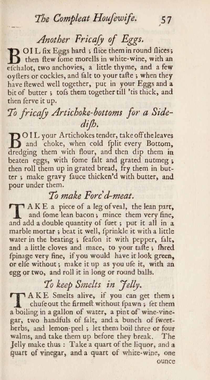 Another Fricafy of Eggs. BOIL fix Eggs hard *, (lice them in round flices; then ftew fome morells in white-wine, with an efchalot, two anchovies, a little thyme, and a few oyfters or cockles, and fait to your tafte ; when they have ftewed well together, put in your Eggs and a bit of butter •, tofs them together till his thick, and then ferve it up. To fricafy Artichoke-bottoms for a Side- BOIL your Artichokes tender, takeoff the leaves and choke, when cold fplit every Bottom, dredging them with flour, and then dip them in beaten eggs, with fome fait and grated nutmeg ; then roll them up in grated bread, fry them in but¬ ter *, make gravy fauce thicken’d with butter, and pour under them. To make Fore d-meat. AKE a piece of a leg of veal, the lean part. JL and fome lean bacon *, mince them very fine, and add a double quantity of fuet *, put it all in a marble mortar ; beat it well, fprinkle it with a little water in the beating ; feafon it with pepper, fait, and a little cloves and mace, to your tafte *, fhred fpinage very fine, if you would have it look green, or elfe without; make it up as you ufe it, with an egg or two, and roll it in long or round balls. To keep Smelts in “Jelly. AKE Smelts alive, if you can get them ; 1 chufeout the firmed without fpawn *, let them a boiling in a gallon of water, a pint of wine-vine¬ gar, two handfuls of fait, and a bunch of fweet- herbs, and lemon-peel ^ let them boil three or four walms, and take them up before they break. The Jelly make thus : Take a quart of the liquor, and a quart of vinegar, and a quart of white-wine, one ounce