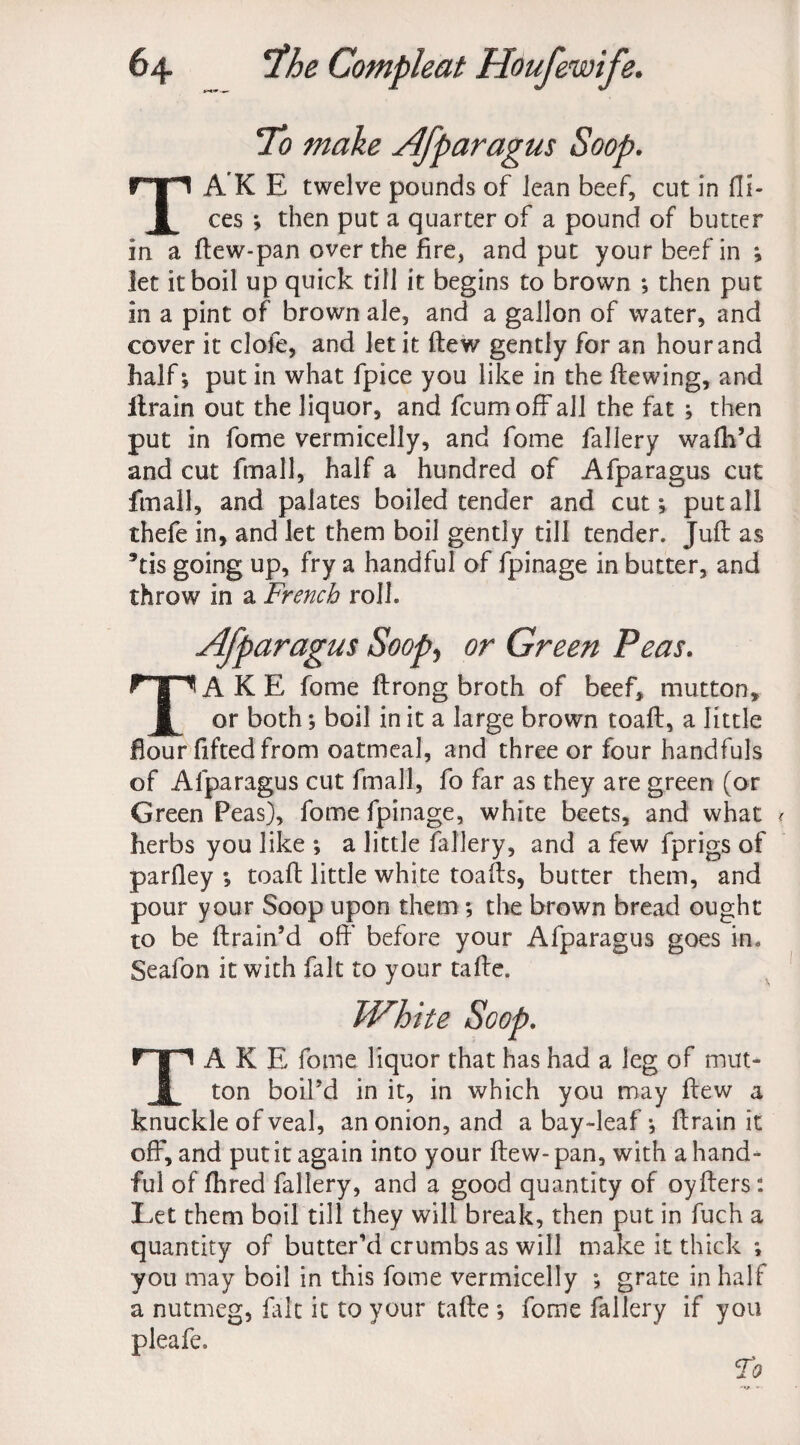 To make Afparagus Soop. TA'K E twelve pounds of lean beef, cut in di¬ ces ; then put a quarter of a pound of butter in a dew-pan over the fire, and put your beef in ; let it boil up quick till it begins to brown ; then put in a pint of brown ale, and a gallon of water, and cover it clofe, and let it dew gently for an hour and half; put in what fpice you like in the dewing, and drain out the liquor, and fcumoff all the fat ; then put in fome vermicelly, and fome fallery wafli’d and cut fmall, half a hundred of Afparagus cut fmall, and palates boiled tender and cut; put all thefe in, and let them boil gently till tender. Jud as *tis going up, fry a handful of fpinage in butter, and throw in a French roll. Afparagus Soop, or Green Peas. TAKE fome ftrong broth of beef, mutton, or both; boil in it a large brown toad, a little flour fifted from oatmeal, and three or four handfuls of Afparagus cut fmall, fo far as they are green (or Green Peas), fome fpinage, white beets, and what r herbs you like ; a little fallery, and a few fprigs of parfley ; toad little white toads, butter them, and pour your Soop upon them ; the brown bread ought to be drain’d off before your Afparagus goes in* Seafon it with fait to your tade. White Scop. TAKE fome liquor that has had a leg of mut¬ ton boil’d in it, in which you may dew a knuckle of veal, an onion, and a bay-leaf; drain it off, and put it again into your dew- pan, with a hand¬ ful of fhred fallery, and a good quantity of oyders: Let them boil till they will break, then put in fuch a quantity of butter’d crumbs as will make it thick ; you may boil in this fome vermicelly ; grate in half a nutmeg, fait it to your tade ; fome fallery if you pleafe.