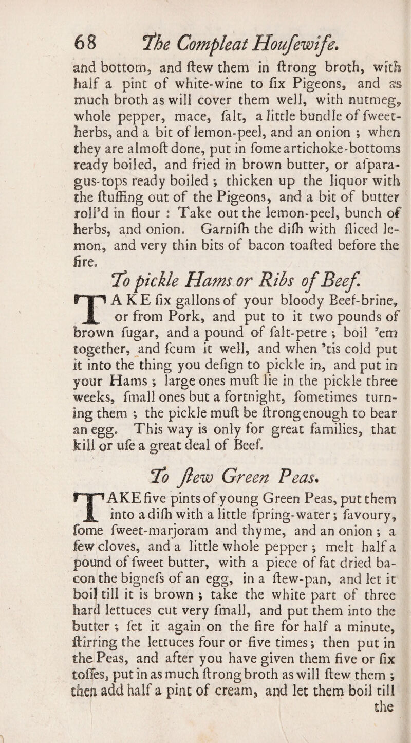 and bottom, and flew them in drong broth, with half a pint of white-wine to fix Pigeons, and as much broth as will cover them well, with nutmeg, whole pepper, mace, fait, a little bundle of fweet- herbs, and a bit of lemon-peel, and an onion ; when they are aimed done, put in fome artichoke-bottoms ready boiled, and fried in brown butter, or afpara- gus-tops ready boiled ; thicken up the liquor with the fluffing out of the Pigeons, and a bit of butter rolPd in flour : Take out the lemon-peel, bunch of herbs, and onion. Garnifh the diffi with fliced le¬ mon, and very thin bits of bacon toafted before the lire. To pickle Hams or Ribs of Beef. TA KE fix gallons of your bloody Beef-brine., or from Pork, and put to it two pounds of brown fugar, and a pound of falt-petre ; boil ’em together, and feum it well, and when 5tis cold put it into the thing you defign to pickle in, and put in your Hams ; large ones mud lie in the pickle three weeks, fmall ones but a fortnight, fometimes turn¬ ing them ; the pickle mud be drong enough to bear an egg. This way is only for great families, that kill or ufe a great deal of Beef To flew Green Peas. TAKE five pints of young Green Peas, put them into a diffi with a little fpring-water; favoury, fome fweet-marjoram and thyme, and an onion ; a few cloves, and a little whole pepper ; melt half a pound of fweet butter, with a piece of fat dried ba¬ con the bignefs of an egg, in a dew-pan, and let it boil till it is brown ; take the white part of three hard lettuces cut very fmall, and put them into the butter ; fet it again on the fire for half a minute, dining the lettuces four or five times; then put in the Peas, and after you have given them five or fix toffes, put in as much drong broth as will dew them ; then add half a pint of cream, and let them boil till the