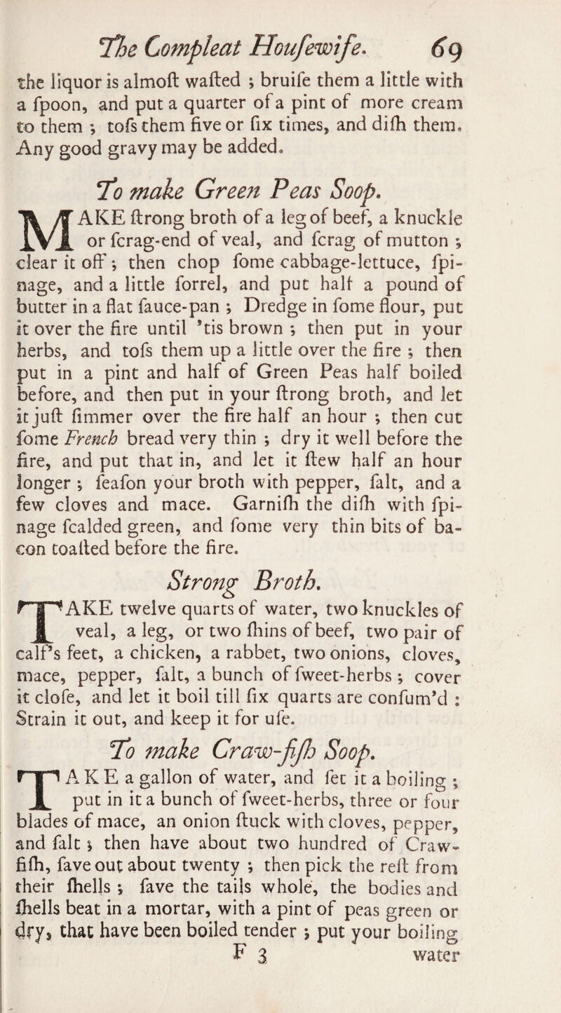 the liquor is almoft wafted ; bruife them a little with a fpoon, and put a quarter of a pint of more cream to them *, tofs them five or fix times, and difh them. Any good gravy may be added. To make Green Peas Soop. MAKE ftrong broth of a leg of beef, a knuckle or fcrag-end of veal, and fcrag of mutton ; clear it off *, then chop fome cabbage-lettuce, fpi- nage, and a little forrel, and put half a pound of butter in a fiat fauce-pan ; Dredge in fome flour, put it over the fire until ’tis brown ; then put in your herbs, and tofs them up a little over the fire ; then put in a pint and half of Green Peas half boiled before, and then put in your ftrong broth, and let it juft fimmer over the fire half an hour ; then cut fome French bread very thin *, dry it well before the fire, and put that in, and let it ftew half an hour longer *, feafon your broth with pepper, fait, and a few cloves and mace. Garnifh the difh with fpi- nage fcalded green, and fome very thin bits of ba¬ con toafted before the fire. Strong Broth. TAKE twelve quarts of water, two knuckles of veal, a leg, or two fhins of beef, two pair of calf’s feet, a chicken, a rabbet, two onions, cloves, mace, pepper, fait, a bunch of fweet-herbs ; cover it clofe, and let it boil till fix quarts are confum’d : Strain it out, and keep it for ufe. To make Craw-fjh Soop. TA K E a gallon of water, and fee it a boiling ; put in it a bunch of fweet-herbs, three or four blades of mace, an onion ftuck with cloves, pepper, and fait > then have about two hundred of Craw* fifth, faveout about twenty ; then pick the reft from their fhells •, fave the tails whole, the bodies and fhells beat in a mortar, with a pint of peas green or dry* that have been boiled tender ; put your boiling F 3 water