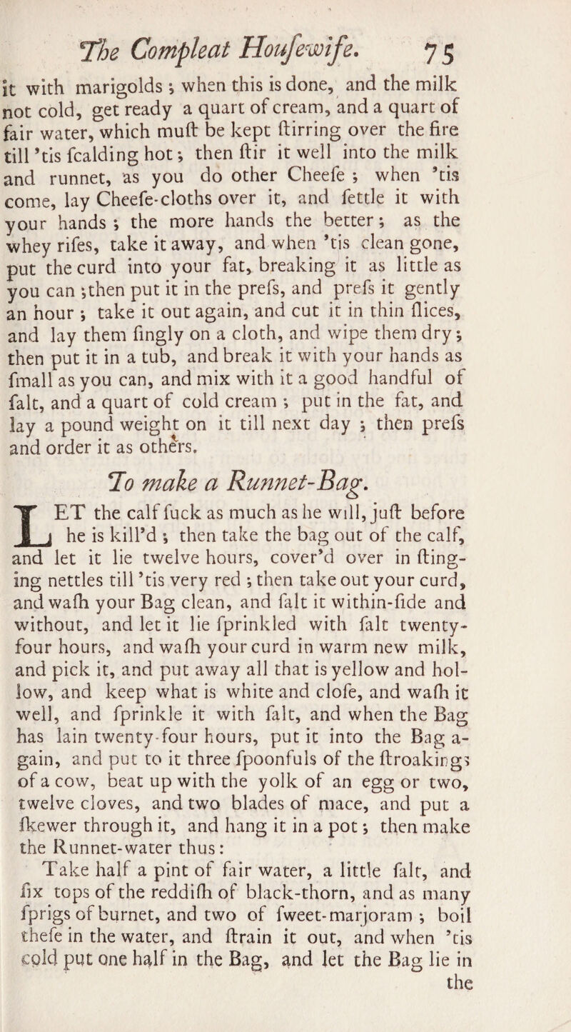 it with marigolds ; when this is done, and the milk not cold, get ready a quart of cream, and a quart of fair water, which mult be kept ftirring over the fire till ’tis fcalding hot ; then ftir it well into the milk and runnet, as you do other Cheefe ; when ’tis come, lay Cheefe-cloths over it, and fettle it with your hands ; the more hands the better; as the whey rifes, take it away, and when ’tis clean gone, put the curd into your fat, breaking it as little as you can ;then put it in the prefs, and prefs it gently an hour ; take it out again, and cut it in thin dices, and lay them fingly on a cloth, and wipe them dry; then put it in a tub, and break it with your hands as fmall as you can, and mix with it a good handful of fait, and a quart of cold cream *, put in the fat, and lay a pound weight on it till next day ; then prefs and order it as others. To make a Runnet~Bag. LET the calf fuck as much as he will, juft before he is kill’d ; then take the bag out of the calf, and let it lie twelve hours, cover’d over in (ting¬ ing nettles till ’tis very red ; then take out your curd, and wa(h your Bag clean, and fait it within-fide and without, and let it lie fprinlded with fait twenty- four hours, and wafh your curd in warm new milk, and pick it, and put away all that is yellow and hol¬ low, and keep what is white and clofe, and wafh it well, and fprinkle it with fait, and when the Bag has lain twenty-four hours, put it into the Bag a- gain, and put to it three fpoonfuls of the ftroakings of a cow, beat up with the yolk of an egg or two, twelve cloves, and two blades of mace, and put a Ikewer through it, and hang it in a pot; then make the Runnet-water thus: Take half a pint of fair water, a little file, and fix tops of the reddifh of black-thorn, and as many fprigs of burnet, and two of fweet- marjoram *, boil thefe in the water, and (train it out, and when ’tis cold put one h^lf in the Bag, and let the Bag lie in the