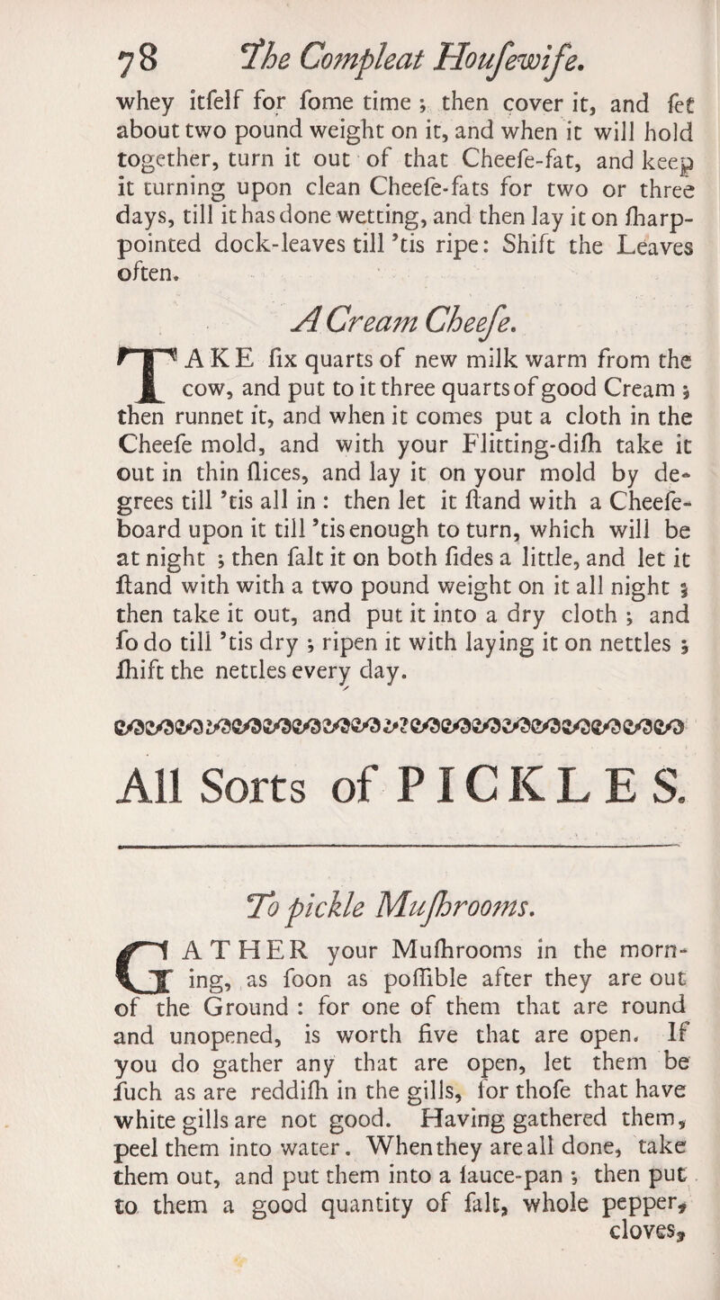 whey itfelf for fome time ; then cover it, and fet about two pound weight on it, and when it will hold together, turn it out of that Cheefe-fat, and keep it turning upon clean Cheefe-fats for two or three days, till it has done wetting, and then lay it on fharp- pointed dock-leaves till’tis ripe: Shift the Leaves often* A Cream Cheefe. TAKE fix quarts of new milk warm from the cow, and put to it three quarts of good Cream $ then runnet it, and when it comes put a cloth in the Cheefe mold, and with your Flitting-difh take it out in thin fiices, and lay it on your mold by de¬ grees till ’tis all in : then let it hand with a Cheefe - board upon it till ’tis enough to turn, which will be at night ; then fait it on both fides a little, and let it hand with with a two pound weight on it all night % then take it out, and put it into a dry cloth ; and fo do till ’tis dry ; ripen it with laying it on nettles , fhift the nettles every day* All Sorts of PICKLES. To pickle Mujhrooms. GATHER your Mufhrooms in the morn¬ ing, as foon as poflible after they are out of the Ground : for one of them that are round and unopened, is worth five that are open* If you do gather any that are open, let them be fiuch as are reddifh in the gills, ior thofe that have white gills are not good. Having gathered them, peel them into water. When they are all done, take them out, and put them into a lauce-pan *, then put to them a good quantity of fait, whole pepper, cloves.