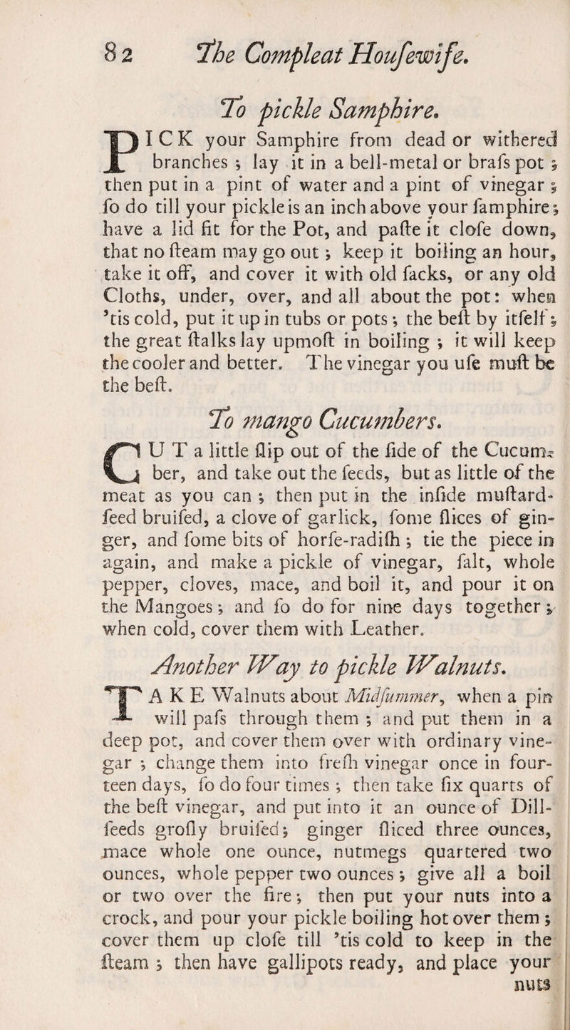 To pickle Samphire. PICK your Samphire from dead or withered branches ; lay it in a bell-metal or brafs pot * then put in a pint of water and a pint of vinegar y fo do till your pickle is an inch above your lamphire; have a lid fit for the Pot, and pafte it clofe down, that no fleam may go out; keep it boiling an hour, take it off, and cover it with old facks, or any old Cloths, under, over, and all about the pot: when ’tis cold, put it up in tubs or pots *, the beft by itfelf * the great ftalks lay upmoft in boiling ; it will keep the cooler and better. The vinegar you ufe muft be the beft. To mango Cucumbers. CU T a little flip out of the fide of the Cucum^ ber, and take out the feeds, but as little of the meat as you can ; then put in the infide muftard- feed bruifed, a clove of garlick, fome flices of gin¬ ger, and fome bits of horfe-radifh •, tie the piece in again, and make a pickle of vinegar, fait, whole pepper, cloves, mace, and boil it, and pour it on the Mangoes; and fo do for nine days together j when cold, cover them with Leather. Another TVay to pickle Walnuts. TAKE Walnuts about Midfu miner, when a pin will pafs through them ; and put them in a deep pot, and cover them over with ordinary vine** gar ; change them into frefh vinegar once in four¬ teen days, fo do four times ; then take fix quarts of the beft vinegar, and put into it an ounce of Dill- feeds grofly bruifed; ginger fliced three ounces, mace whole one ounce, nutmegs quartered two ounces, whole pepper two ounces *, give all a boil or two over the fire; then put your nuts into a crock, and pour your pickle boiling hot over them ; cover them up clofe till ’tis cold to keep in the fleam ; then have gallipots ready, and place your nuts