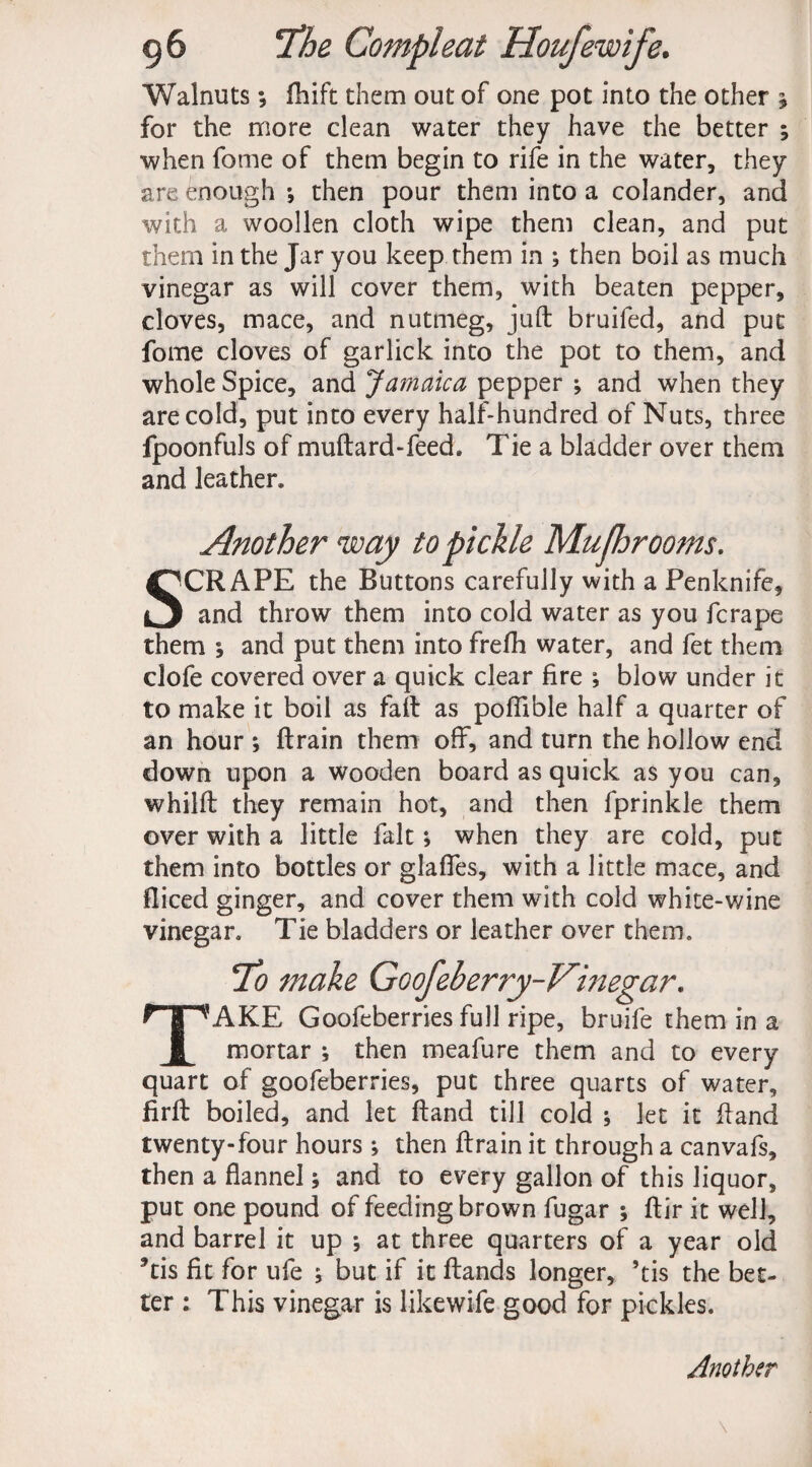 Walnuts; fhift them out of one pot into the other j for the more clean water they have the better ; when fome of them begin to rife in the water, they are enough •, then pour them into a colander, and with a woollen cloth wipe them clean, and put them in the Jar you keep them in ; then boil as much vinegar as will cover them, with beaten pepper, cloves, mace, and nutmeg, juft bruifed, and put fome cloves of garlick into the pot to them, and whole Spice, and Jamaica pepper ; and when they are cold, put into every half-hundred of Nuts, three fpoonfuls of muftard-feed. Tie a bladder over them and leather. Another way to pickle Mu/hrooms. SCRAPE the Buttons carefully with a Penknife, and throw them into cold water as you fcrape them ; and put them into frefh water, and fet them clofe covered over a quick clear fire ; blow under it to make it boil as fall as poffible half a quarter of an hour ; ftrain them off, and turn the hollow end down upon a wooden board as quick as you can, whilft they remain hot, and then fprinkle them over with a little fait; when they are cold, put them into bottles or glaffes, with a little mace, and fliced ginger, and cover them with cold white-wine vinegar. Tie bladders or leather over them. To make Goofeberry-Vinegar. TAKE Goofeberriesfull ripe, bruife them in a mortar ; then meafure them and to every quart of goofeberries, put three quarts of water, firft boiled, and let ftand till cold ; let it ftand twenty-four hours ; then ftrain it through a canvafs, then a flannel; and to every gallon of this liquor, put one pound of feeding brown fugar ; ftir it well, and barrel it up *, at three quarters of a year old *tis fit for ufe ; but if it ftands longer, ’tis the bet¬ ter : This vinegar is likewife good for pickles.