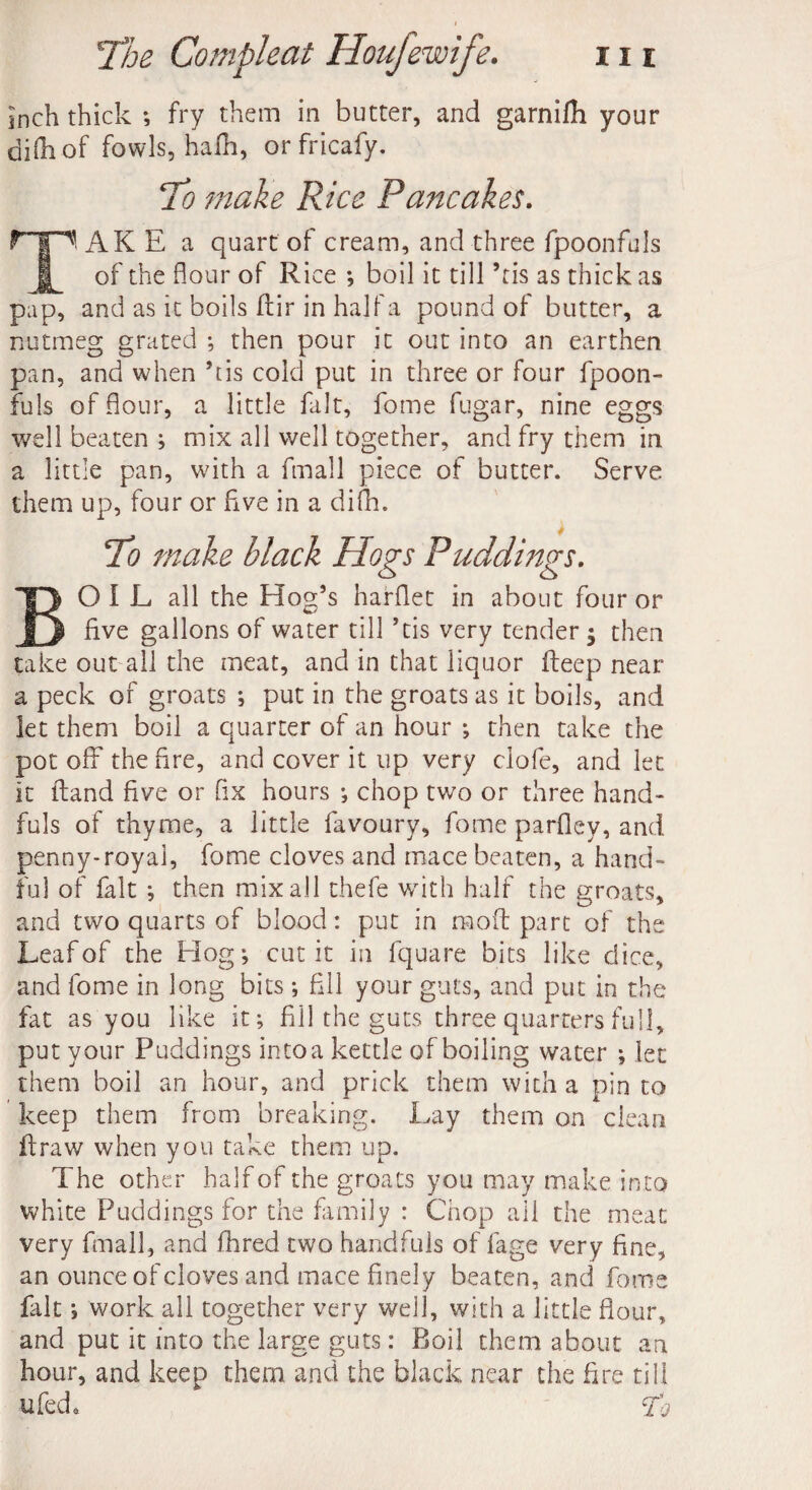 inch thick ; fry them in butter, and garnifli your difliof fowls, hafh, or fricafy. To make Rice Pancakes. AK E a quart of cream, and three fpoonfuls of the flour of Rice ; boil it till *tis as thick as pap, and as it boils dir in half a pound of butter, a nutmeg grated ; then pour it out into an earthen pan, and when his cold put in three or four fpoon¬ fuls of flour, a little fait, fome fugar, nine eggs well beaten ; mix all well together, and fry them in a little pan, with a fmall piece of butter. Serve them up, four or five in a difli. To make black Hogs Puddings. OIL all the Hog’s hafflet in about four or five gallons of water till *tis very tender $ then take out all the meat, and in that liquor deep near a peck of groats ; put in the groats as it boils, and let them boil a quarter of an hour ; then take the pot off the fire, and cover it up very clofe, and let it dand five or fix hours ; chop two or three hand¬ fuls of thyme, a little favoury, fome parfley, and penny-royal, fome cloves and mace beaten, a hand¬ ful of fait ; then mix all thefe with half the groats, and two quarts of blood: put in mod part of the Leaf of the Hog; cut it in fquare bits like dice, and fome in long bits ; fill your guts, and put in the fat as you like it; fill the guts three quarters full, put your Puddings into a kettle of boiling water ; let them boil an hour, and prick them with a pin to keep them from breaking. Lay them on clean draw when you take them up. The other half of the groats you may make into white Puddings for the family : Chop ail the meat very fmall, and fhred two handfuls of fage very fine, an ounce of cloves and mace finely beaten, and fome fait; work all together very well, with a little flour, and put it into the large guts: Boil them about an hour, and keep them and the black near the fire till ufeck Ti