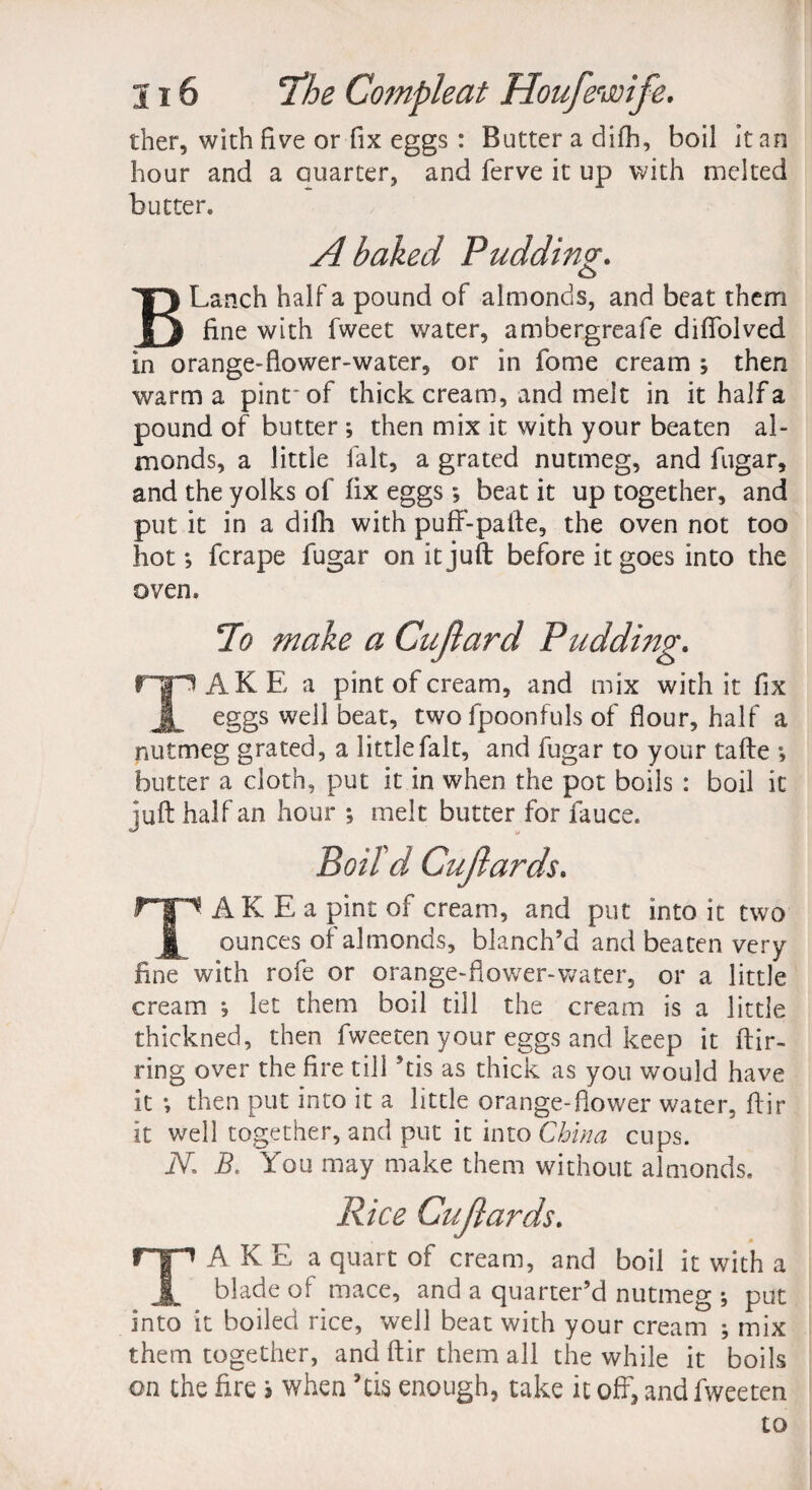 ther, with five or fix eggs : Butter a difh, boil it an hour and a Quarter, and ferve it up with melted butter. A baked Pudding. BLanch half a pound of almonds, and beat them fine with fweet water, ambergreafe difTolved in orange-flower-water, or in fome cream ; then warm a pint* of thick cream, and melt in it halfa pound of butter ; then mix it with your beaten al¬ monds, a little fait, a grated nutmeg, and fugar, and the yolks of fix eggs ; beat it up together, and put it in a difh with puff-pafte, the oven not too hot; fcrape fugar on it juft before it goes into the oven. To make a Cujlard Pudding. TAKE a pint of cream, and mix with it fix eggs well beat, twofpoonfuls of flour, half a nutmeg grated, a little fait, and fugar to your tafte ; butter a cloth, put it in when the pot boils : boil it juft half an hour ; melt butter for fauce. TAK E a pint of cream, and put into it two ounces of almonds, blanch’d and beaten very fine with rofe or orange-fiower-water, or a little cream ; let them boil till the cream is a little thickned, then fweeten your eggs and keep it ftir- ring over the fire till his as thick as you would have it; then put into it a little orange-flower water, flir it well together, and put it into China cups. iV. B. You may make them without almonds. TAKE a quart of cream, and boil it with a blade of mace, and a quarter’d nutmeg ; put into it boiled rice, well beat with your cream ; mix them together, and ftir them all the while it boils on the fire i when his enough, take it off, and fweeten to