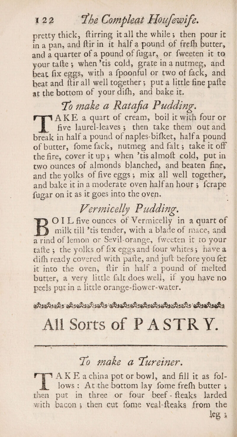 pretty thick, ftirring it all the while ; then pour it in a pan, and ftir in it half a pound of frefh butter, and a quarter of a pound of fugar, or fweeten it to your tafte *, when’tis cold, grate in a nutmeg, and beat fix eggs, with a fpoonful or two of fack, and beat and ftir all well together; put a little fine pafte at the bottom of your difh, and bake it. To make a Ratafia Pudding. AKE a quart of cream, boil it with four or five laurel-leaves •, then take them out and break in half a pound of naplesbifket, half a pound of butter, fome fack, nutmeg and fait; take it off the fire, cover it up *, when ’tisalmoft cold, put in two ounces of almonds blanched, and beaten fine, and the yolks of five eggs; mix all well together, and bake it in a moderate oven half an hour s ferape fugar on it as it goes into the oven. BOIL five ounces of Vermicelly in a quart of milk till Stis tender, with a blade of mace, and a rind of lemon or Sevil orange, fweeten it to your tafte ; the yolks of fix eggs and four whites; have a difh ready covered with pafte, and juft before you fet it into the oven, ftir in half a pound of melted butter, a very little fait does well, if you have no peels put in a little orange-flower-water. All Sorts of P A STR Y. To make a Tureiner. TAKEa china pot or bowl, and fill it as fol¬ lows : At the bottom lay fome frefh butter ; then put in three or four beef - fteaks larded with bacon } then cut fome vealfteaks from the