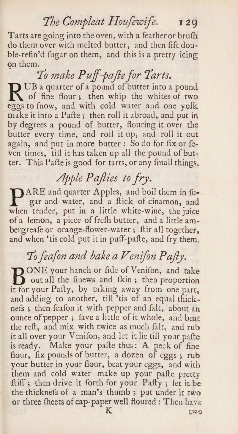 Tarts are going into the oven, with a featheror brufh do them over with melted butter, and then fiftdou- ble-refin’d fugar on them, and this is a pretty icing on them. To make Puff-pafte for Tarts. RUB a quarter of a pound of butter into a pound of fine flour ; then whip the whites of two eggs to fnow, and with cold water and one yolk make it into a Pafte •, then roll it abroad, and put in by degrees a pound of butter, flouring it over the butter every time, and roll it up, and roll it out again, and put in more butter : So do for fix or fe- ven times, till it has taken up all the pound of but¬ ter. This Pafte is good for tarts, or any fmall things, x Sipple Pajlies to fry. PARE and quarter Apples, and boil them in fu¬ gar and water, and a ftick of cinamon, and when tender, put in a little white-wine, the juice of a lemon, a piece of frefh butter, and a little am* bergreafe or orange-flower-water ; ftir all together, and when ’tiscold put it in puff-pafte, and fry them. To feafon and bake a Ventfon Pafiy. BONE your hanch or fide of Venifon, and take out all the finews and flcin ; then proportion it for your Pafty, by taking away from one part, and adding to another, till ’tis of an equal thick- nefs ; then feafon it with pepper and fait, about an ounce of pepper *, fave a little of it whole, and beat the reft, and mix with twice as much fait, and rub it all over your Venifon, and let it lie till your pafte is ready. Make your pafte thus: A peck of fine flour, fix pounds of butter, a dozen of eggs ; rub your butter in your flour, beat your eggs, and with them and cold water make up your pafte pretty ftiff •, then drive it forth for your Pafty let it be the thicknefs of a man’s thumb ; put under it two or three fheets ofcap*paper well floured : Then hav K two 03 'Sr
