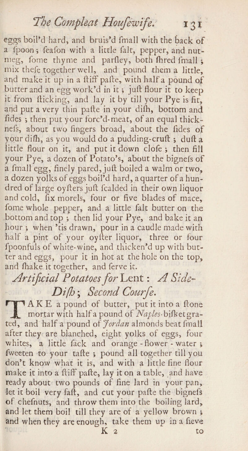 eggs boil’d hard, and bruis’d fmall with the back of a fpoon; feafon with a little fait, pepper, and nut- meg, fome thyme and parfley, both Hired fmall ; mix thefe together well, and pound them a little, and make it up in a (tiff pafle, with half a pound of butter and an egg work’d in it; juft flour it to keep it from flicking, and lay it by till your Pye is fit, and put a very thin pafte in your difh, bottom and Tides ; then put your forc’d-meat, of an equal thick- nefs, about two fingers broad, about the Tides of your difh, as you would do a pudding-cruft •, duft a little flour on it, and put it down clofe ; then fill your Pye, a dozen of Potato’s, about the bignefs of a fmall egg, finely pared, juft boiled a walm or two, a dozen yolks of eggs boil’d hard, a quarter of a hun¬ dred of large oyfters juft fcalded in their own liquor and cold, fix morels, four or five blades of mace, fome whole pepper, and a little fait butter on the bottom and top j then lid your Pye, and bake it an hour *, when ’tis drawn, pour in a caudle made with half a pint of your oyfter liquor, three or four fpoonfuls of white-wine, and thicken’d up with but¬ ter and eggs, pour it in hot at the hole on the top, and fhake it together, and ferve it. Artificial Potatoes for Lent: A Side- Di/Jj; Second Courfe. TAKE a pound of butter, put it into a ftone mortar with half a pound of Naples-hifkzi gra¬ ted, and half a pound of Jordan almonds beat fmall after they are blanched, eight yolks of eggs, four whites, a little fack and orange - flower - water ; fweeten to your tafte ; pound all together till you don’t know what it is, and with a little fine flour make it into a ft iff pafte, lay it on a table, and have ready about two pounds of fine lard in your pan, let it boil very faft, and cut your pafte the bignefs of chefnuts, and throw them into the boiling lard, and let them boil till they are of a yellow brown ; and when they are enough, take them up in a fieve K 2 to