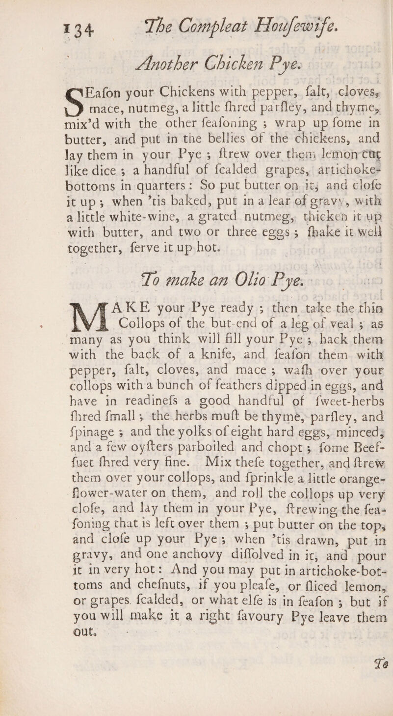 Another Chicken Pye. SEafon your Chickens with pepper, fait, doves* mace, nutmeg, a little Hired parfley, and thyme* mix’d with the other feafoning ; wrap up fome in butter, and put in the bellies of the chickens, and lay them in your Pye •, drew over them lemon cut like dice *, a handful of fcalded grapes, artichoke- bottoms in quarters: So put butter on it, and dole it up *, when ’tis baked, put in a lear of gravv, with a little white-wine, a grated nutmeg, thicken it up with butter, and two or three eggs ; (hake it well together, ferve it up hot. To make an Olio Pye. MAKE your Pye ready ; then take the thin Collops of the but-end of a leg of veal ; as many as you think will fill your Pye ; hack them with the back of a knife, and feafon them with pepper, fait, cloves, and mace ; wafh over your collops with a bunch of feathers dipped in eggs, and have in readinefs a good handful of fwect-herbs Hired fmall \ the herbs muff be thyme, parfley, and fpinage *, and the yolks of eight hard eggs, minced, and a few oyflers parboiled and chopt ; fome Beef- fuet (bred very fine. Mix thefe together, and drew them over your collops, and fprinkle a little orange - flower-water on them, and roll the collops up very clofe, and lay them in your Pye, brewing the fea¬ foning that is left over them ; put butter on the top, and clofe up your Pye *, when ’tis drawn, put in gravy, and one anchovy diffolved in it, and pour it in very hot: And you may put in artichoke-bot¬ toms and chefnuts, if you pleafe, or diced lemon, or grapes fcalded, or what elfe is in feafon *, but if you will make it a, right favoury Pye leave them out.