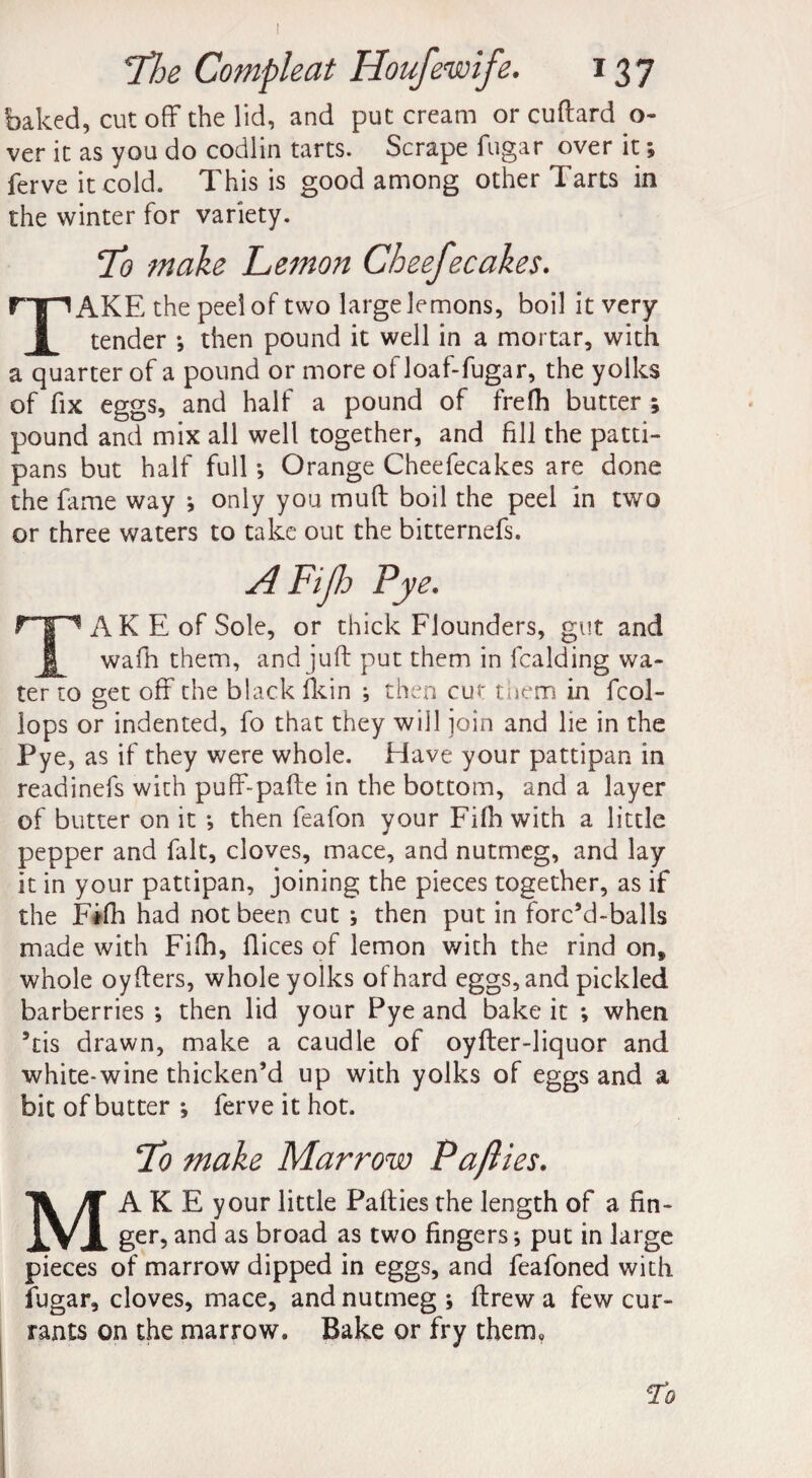 I 7*he Compleat Houfewife. 137 baked, cut off the lid, and put cream or cuftard o- ver it as you do codlin tarts. Scrape fugar over it *, ferve it cold. This is good among other Tarts in the winter for variety. !To make Lemon Cheefecakes. TAKE the peel of two large lemons, boil it very tender *, then pound it well in a mortar, with a quarter of a pound or more of loaf-fugar, the yolks of fix eggs, and half a pound of frefh butter ; pound and mix all well together, and fill the patti- pans but half full •, Orange Cheefecakes are done the fame way j only you muff boil the peel in two or three waters to take out the bitternefs. A Fijh Pye. AKEofSole, or thick Flounders, gut and wafh them, and juft put them in fcalding wa¬ ter to get off the black fkin ; then cut them in fcol- lops or indented, fo that they will ioin and lie in the Pye, as if they were whole. Have your pattipan in readinefs with puff-pafte in the bottom, and a layer of butter on it •, then feafon your Fifh with a little pepper and fait, cloves, mace, and nutmeg, and lay it in your pattipan, joining the pieces together, as if the Fifh had not been cut * then put in forc’d-balls made with Fifh, flices of lemon with the rind on, whole oyfters, whole yolks of hard eggs, and pickled barberries •, then lid your Pye and bake it *, when 5tis drawn, make a caudle of oyfter-liquor and white-wine thicken’d up with yolks of eggs and a bit of butter *, ferve it hot. To make Marrow Paflies. MAKE your little Pafties the length of a fin¬ ger, and as broad as two fingers j put in large pieces of marrow dipped in eggs, and feafoned with fugar, cloves, mace, and nutmeg ; ftrew a few cur¬ rants on the marrow. Bake or fry them. Jo