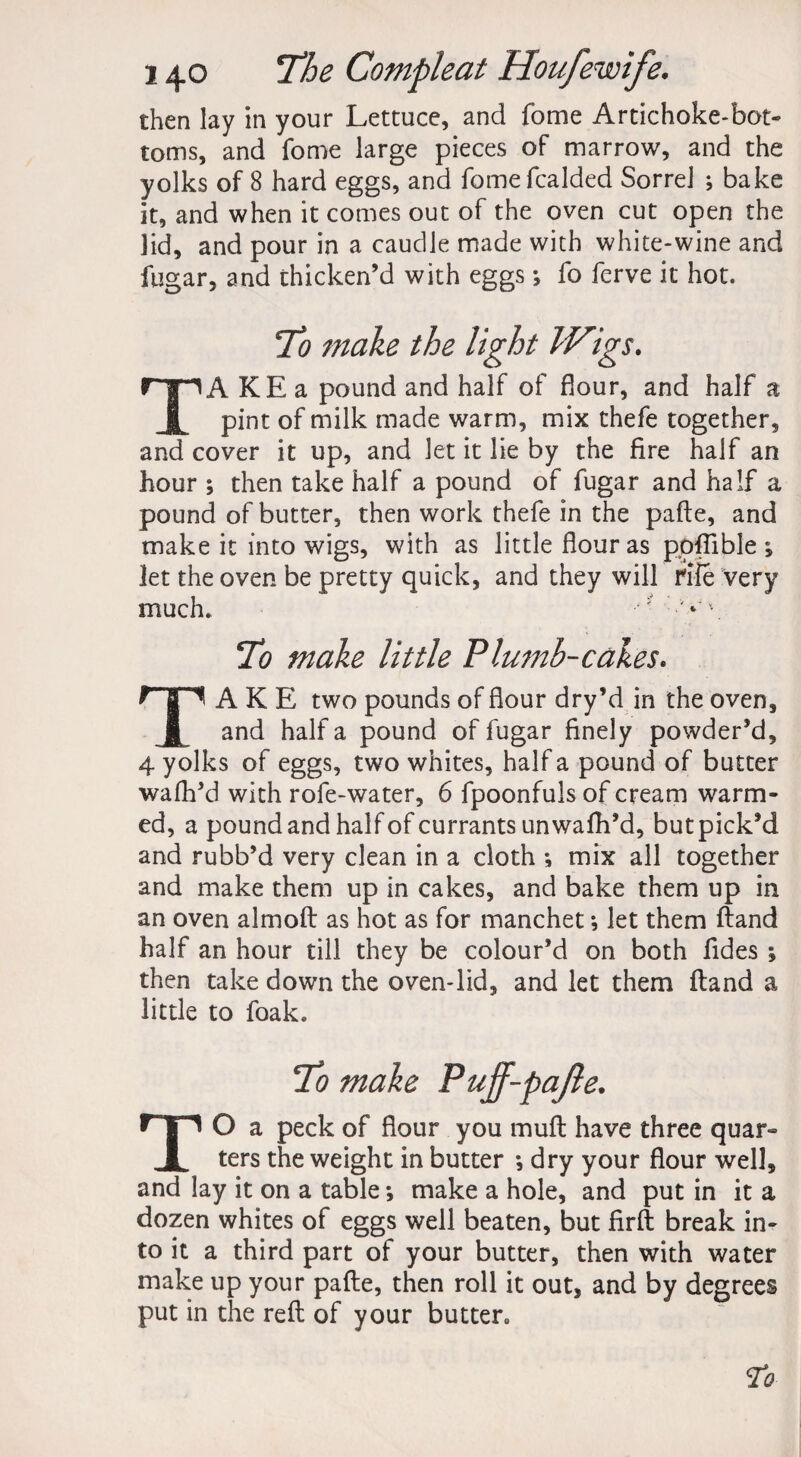 then lay in your Lettuce, and fome Artichoke-bot¬ toms, and fome large pieces of marrow, and the yolks of 8 hard eggs, and fomefcalded Sorrel ; bake it, and when it comes out of the oven cut open the lid, and pour in a caudle made with white-wine and fugar, and thicken’d with eggs; fo ferve it hot. 75? make the light IVigs. TA KE a pound and half of flour, and half a pint of milk made warm, mix thefe together, and cover it up, and let it lie by the fire half an hour ; then take half a pound of fugar and half a pound of butter, then work thefe in the pafte, and make it into wigs, with as little flour as ppfiible ; let the oven be pretty quick, and they will rife very much. To make little Plumb-cakes. TAKE two pounds of flour dry’d in the oven, and half a pound of fugar finely powder’d, 4 yolks of eggs, two whites, half a pound of butter wafh’d with rofe-water, 6 fpoonfuls of cream warm¬ ed, a pound and half of currants unwafh’d, butpick’d and rubb’d very clean in a cloth •, mix all together and make them up in cakes, and bake them up in an oven almoft as hot as for manchet •, let them ftand half an hour till they be colour’d on both fides ; then take down the oven-lid, and let them ftand a little to foak. TO a peck of flour you muft have three quar- ters the weight in butter *, dry your flour well, and lay it on a table *, make a hole, and put in it a dozen whites of eggs well beaten, but firft break in¬ to it a third part of your butter, then with water make up your pafte, then roll it out, and by degrees put in the reft of your butter, To