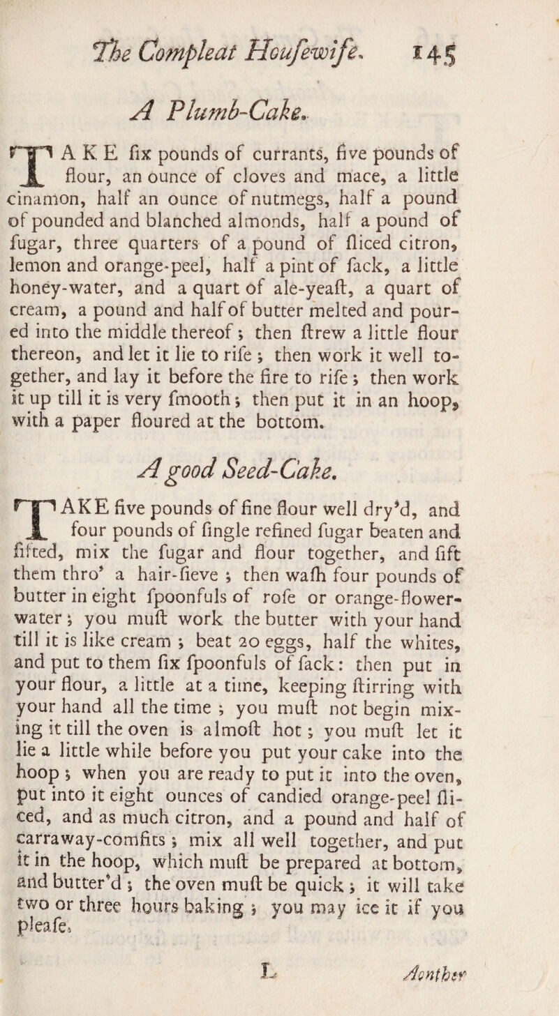 A Plumb-Cake.. TAKE fix pounds of currants, five pounds of flour, an ounce of doves and mace, a little cinamon, half an ounce of nutmegs, half a pound of pounded and blanched almonds, half a pound of fugar, three quarters of a pound of Diced citron, lemon and orange-peel, half a pint of fack, a little honey-water, and a quart of ale-yeaft, a quart of cream, a pound and half of butter melted and pour¬ ed into the middle thereof; then Drew a little flour thereon, and let it lie to rife ; then work it well to¬ gether, and lay it before the fire to rife ; then work it up till it is very fmooth; then put it in an hoopj, with a paper floured at the bottom. A good Seed-Cake. TAKE five pounds of fine flour well dry’d, and four pounds of Angle refined fugar beaten and fitted, mix the fugar and flour together, and lift them thro* a hair-fieve ; then wafh four pounds of butter in eight fpoonfuls of rofe or orange-flower- water ; you mull work the butter with your hand till it is like cream ; beat 20 eggs, half the whites, and put to them fix fpoonfuls of fack: then put in your flour, a little at a time, keeping ftirring with your hand all the time ; you mult not begin mix¬ ing it till the oven is almoft hot; you muft let it lie a little while before you put your cake into the hoop ; when you are ready to put it into the oven, put into it eight ounces of candied orange-peel Di¬ ced, and as much citron, and a pound and half of carraway-comfks; mix all well together, and put It in the hoop, which muft be prepared at bottom, and buttered ; the oven muft be quick ; it will take two or three hours baking 1 you may ice it if you pleafe3 L