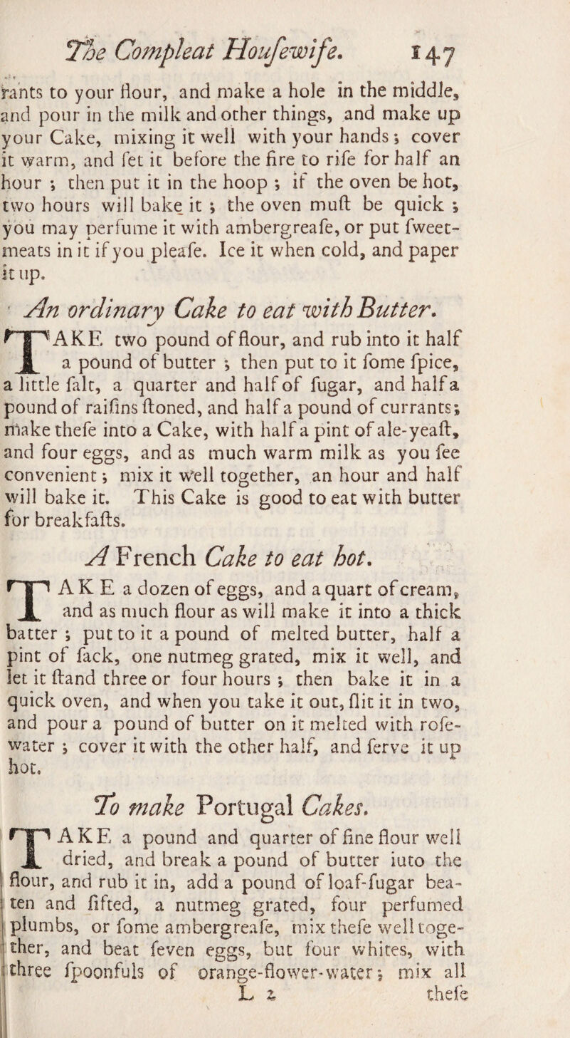 • ‘ r hints to your Hour, and make a hole in the middle, and pour in the milk and other things, and make up your Cake, mixing it well with your hands *, cover it warm, and fet it before the fire to rife for half an hour ; then put it in the hoop *, if the oven be hot, two hours will bake it ; the oven mud be quick ; you may perfume it with ambergreafe, or put fweet- meats in it if you pleafe. Ice it when cold, and paper it up. An ordinary Cake to eat with Butter. TAKE two pound of flour, and rub into it half a pound of butter ; then put to it fome fpice, a little fait, a quarter and half of fugar, and half a pound of raifins ftoned, and half a pound of currants; niake thefe into a Cake, with half a pint of ale-yeaft, and four eggs, and as much warm milk as you fee convenient; mix it Well together, an hour and half will bake it. This Cake is good to eat with butter for breakfafts. A French Cake to eat hot. TAKE a dozen of eggs, and a quart of cream* and as much flour as will make it into a thick batter ; put to it a pound of melted butter, half a pint of fack, one nutmeg grated, mix it well, and let it ftand three or four hours *, then bake it in a quick oven, and when you take it out, flit it in two, and pour a pound of butter on it melted with rofe- water ; cover it with the other half, and ferve it uo hot. To make Portugal Cakes. TAKE a pound and quarter of line flour well dried, and break a pound of butter iuto the flour, and rub it in, add a pound of loaf-fugar bea¬ ten and fifted, a nutmeg grated, four perfumed plumbs, or fome ambergreafe, mix thefe well toge¬ ther, and beat feven eggs, but four whites, with three fpoonfuls of orange-flower-water; mix all L % thefe