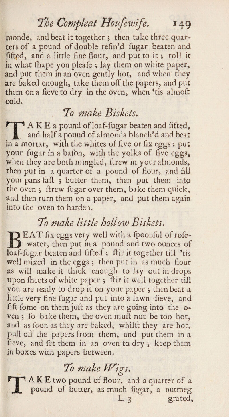 monde, and beat it together ; then take three quar¬ ters of a pound of double refin’d fugar beaten and fifted, and a little fine flour, and put to it ; roll it in what fhape you pleafe *, lay them on white paper, and put them in an oven gently hot, and when they are baked enough, take them off the papers, and put them on a fieve to dry in the oven, when ’tis almoft cold. 7o make Biskeis. A K E a pound ofloaf-fugar beaten and fifted, JL and half a pound of almonds blanch’d and beat in a mortar, with the whites of five or fix eggs put your fugar in a bafon, with the yolks of five eggs, when they are both mingled, ftrew in your almonds, then put in a quarter of a pound of flour, and fill your pans fa ft ; butter them, then put them into the oven ; ftrew fugar over them, bake them quick, and then turn them on a paper, and put them again into the oven to harden. To make little hollow Biskets. BEAT fix eggs very well with a fpoonful of rofe- water, then put in a pound and two ounces of loaf-fugar beaten and fifted ; ftir it together till ’tis well mixed in the eggs *, then put in as much flour as will make it thick enough to lay out in drops upon fheets of white paper •, ftir it well together till you are ready to drop it on your paper j then beat a little very fine fugar and put into a lawn fieve, and fift fome on them juft as they are going into the o- ven ; fio bake them, the oven mult not be too hot, and as foon as they are baked, whilft they are hot, pull off the papers from them, and put them in a fieve, and fet them in an oven to dry j keep them in boxes with papers between. TAKE two pound of flour, and a quarter of a pound of butter, as much fugar, a nutmeg ^ 3 grated.