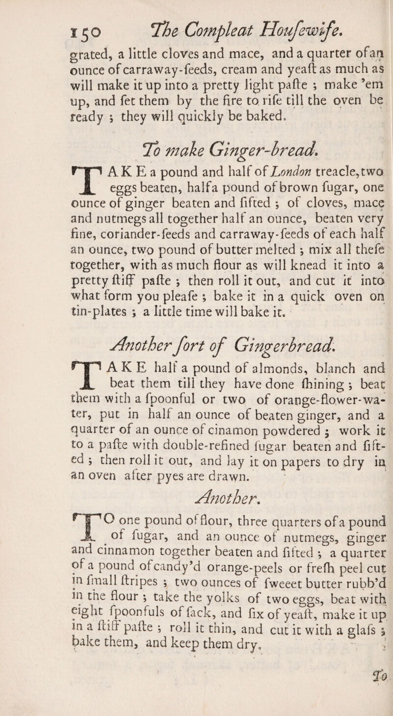 grated, a little cloves and mace, and a quarter of an ounce of carraway-feeds, cream and yeaft: as much as will make it up into a pretty light pafte ; make ’em up, and fet them by the fire to rife till the oven be ready ; they will quickly be baked. To make Ginger-bread. AK E a pound and half of London treacle,two x eggs beaten, halfa pound of brown fugar, one ounce of ginger beaten and fifted *, of cloves, mace and nutmegs all together half an ounce, beaten very fine, coriander-feeds and carraway-feeds of each half an ounce, two pound of butter melted •, mix all thefe together, with as much flour as will knead it into a pretty ftiff pafte ; then roll it out, and cut it into what form you pleafe ; bake it in a quick oven on tin-plates ; a little time will bake it. Another fort of Gingerbread. TAKE half a pound of almonds, blanch and beat them till they have done (hining ; beat them with a Ipoonful or two of orange-flower-wa¬ ter, put in half an ounce of beaten ginger, and a quarter of an ounce of cinamon powdered $ work it to a pafte with double-refined lugar beaten and fift¬ ed then roil it out, and lay it on papers to dry in an oven after pyes are drawn. Another. HPO one pound of flour, three quarters of a pound JL . of fugar, and an ounce of nutmegs, ginger and cinnamon together beaten and fitted •, a quarter of a pound otcandy’d orange-peels or frefh peel cut in fmall ftripes \ two ounces of fweeet butter rubb’d in the flour *, take the yolks of two eggs, beat with eight fpoonfuls of fack, and fix of yeaft, make it up in a ftift pafte ; roll it thin, and cut it with a glafs j bake them, and keep them dry, 1