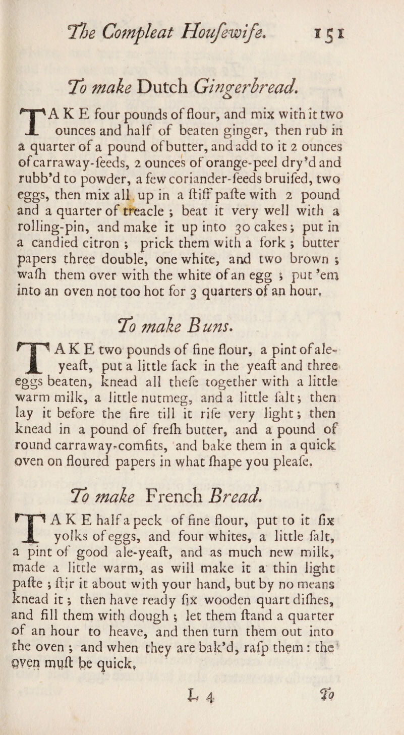 To make Dutch Gingerbread. A K E four pounds of flour, and mix with it two X ounces and half of beaten ginger, then rub in a quarter of a pound of butter, and add to it 2 ounces ofcarraway-feeds, 2 ounces of orange-peel dry’dand rubb’d to powder, a few coriander-feeds bruifed, two eggs, then mix all up in a (lift pafle with 2 pound and a quarter of treacle ; beat it very well with a rolling-pin, and make it up into 30 cakes; putin a candied citron ; prick them with a fork ; butter papers three double, one white, and two brown ; wafh them over with the white of an egg ; put ’em into an oven not too hot for 3 quarters of an hour. To make Buns. A K E two pounds of fine flour, a pint of ale- yeaft, put a little fack in the yeaft and three eggs beaten, knead all thefe together with a little warm milk, a little nutmeg, and a little fait; then lay it before the fire till it rife very light; then knead in a pound of freflh butter, and a pound of round carraway^comfits, and bake them in a quick oven on floured papers in what fhape you pleafe. To make French Bread. A K E half a peck of fine flour, put to it flx | yolks of eggs, and four whites, a little fait, a pint of good ale-yeaft, and as much new milk, made a little warm, as will make it a thin light pafle ; ftir it about with your hand, but by no means knead it; then have ready fix wooden quart difhes, and fill them with dough ; let them Hand a quarter of an hour to heave, and then turn them out into the oven ; and when they are bak’d, rafp them : the Qven mijfl be quick, To