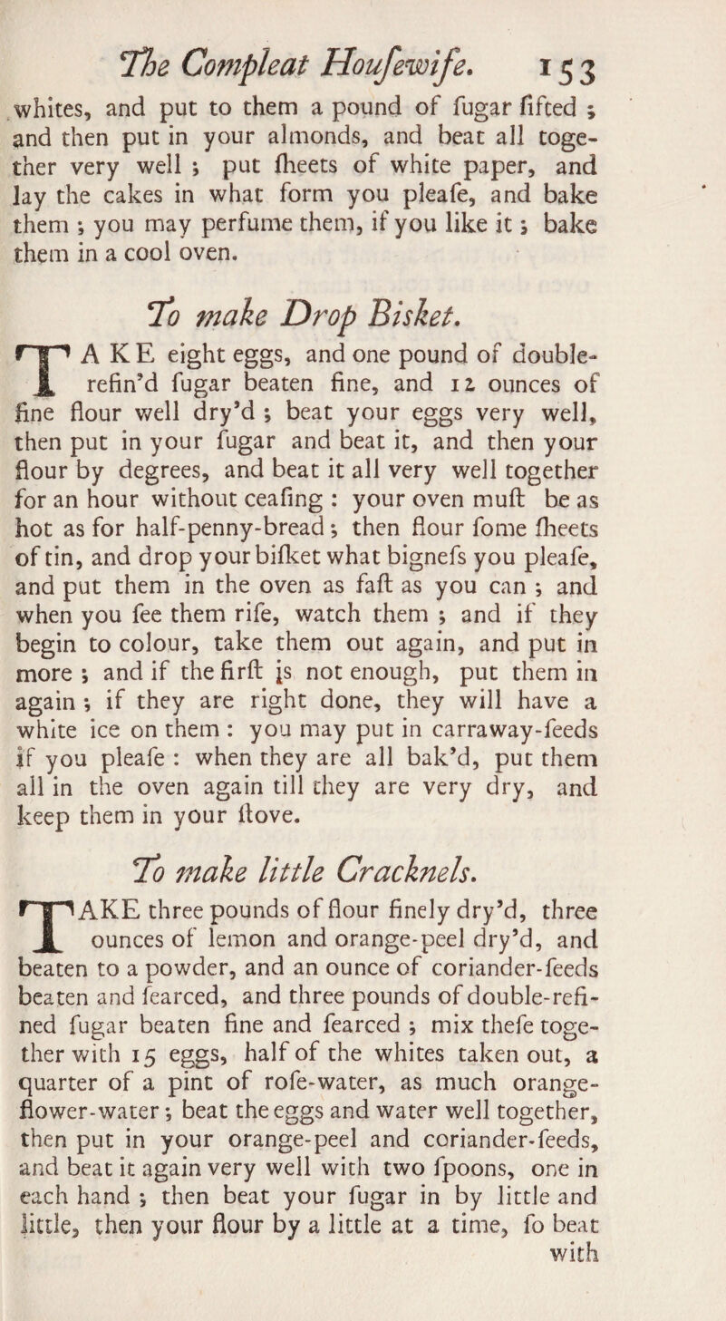 whites, and put to them a pound of fugar fifted ; and then put in your almonds, and beat all toge¬ ther very well *, put flheets of white paper, and lay the cakes in what form you pleafe, and bake them ; you may perfume them, if you like it ; bake them in a cool oven. To make Drop Bisket. TAKE eight eggs, and one pound of double- refin’d fugar beaten fine, and iz ounces of fine flour well dry’d ; beat your eggs very well, then put in your fugar and beat it, and then your flour by degrees, and beat it all very well together for an hour without ceafing : your oven muft be as hot as for half-penny-bread ; then flour fome fheets of tin, and drop yourbifket what bignefs you pleafe, and put them in the oven as faff as you can ; and when you fee them rife, watch them ; and if they begin to colour, take them out again, and put in more; and if thefirfi: js not enough, put them in again ; if they are right done, they will have a white ice on them : you may put in carraway-feeds if you pleafe : when they are all bak’d, put them all in the oven again till they are very dry, and keep them in your itove. To make little Cracknels. TAKE three pounds of flour finely dry’d, three ounces of lemon and orange-peel dry’d, and beaten to a powder, and an ounce of coriander-feeds beaten and fearced, and three pounds of double-refi¬ ned fugar beaten fine and fearced ; mix thefe toge¬ ther with 15 eggs, half of the whites taken out, a quarter of a pint of rofe-water, as much orange- flower-water ; beat the eggs and water well together, then put in your orange-peel and coriander-feeds, and beat it again very well with two fpoons, one in each hand ; then beat your fugar in by little and little, then your flour by a little at a time, fo beat with