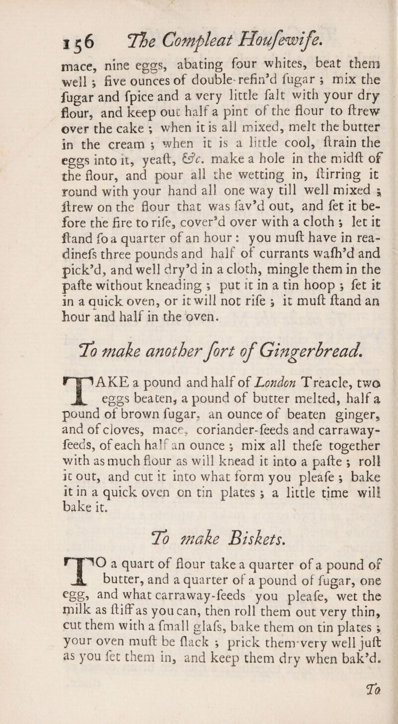 mace, nine eggs, abating four whites, beat them well j five ounces of double-refin’d fugar ; mix the fugar and fpice and a very little fait with your dry flour, and keep out half a pint of the flour to ftrew over the cake ; when it is all mixed, melt the butter in the cream *, when it is a little cool, ftrain the eggs into it, yeaft, make a hole in the midft of the flour, and pour all the wetting in, fiirring it round with your hand all one way till well mixed j ftrew on the flour that was fav’d out, and fet it be¬ fore the fire to rife, cover’d over with a cloth *, let it Hand foa quarter of an hour : you muft have in rea- dinefs three pounds and half of currants waffl’d and pick’d, and well dry’d in a cloth, mingle them in the pafte without kneading ; put it in a tin hoop ; fet it in a quick oven, or it will not rife j it muft ftand an flour and half in the oven. To make another fort of Gingerbread. r'f 1AKE a pound and half of London Treacle, two & eggs beaten, a pound of butter melted, half a pound of brown fugar, an ounce of beaten ginger9 and of cloves, mace, coriander-feeds and carraway- feeds, of each half an ounce ^ mix all thefe together with as much flour as will knead it into a pafte *, roll it out, and cut it into what form you pleafe •, bake it in a quick oven on tin plates ; a little time will bake it. To make Biskets. TO a quart of flour take a quarter of a pound of butter, and a quarter of a pound of fugar, one egg, and what carraway-feeds you pleafe, wet the milk as ftiffas you can, then roll them out very thin, cut them with a fmall glafs, bake them on tin plates ; your oven muft be flack ; prick them* very well juft as you fet them in, and keep them dry when bak’d.